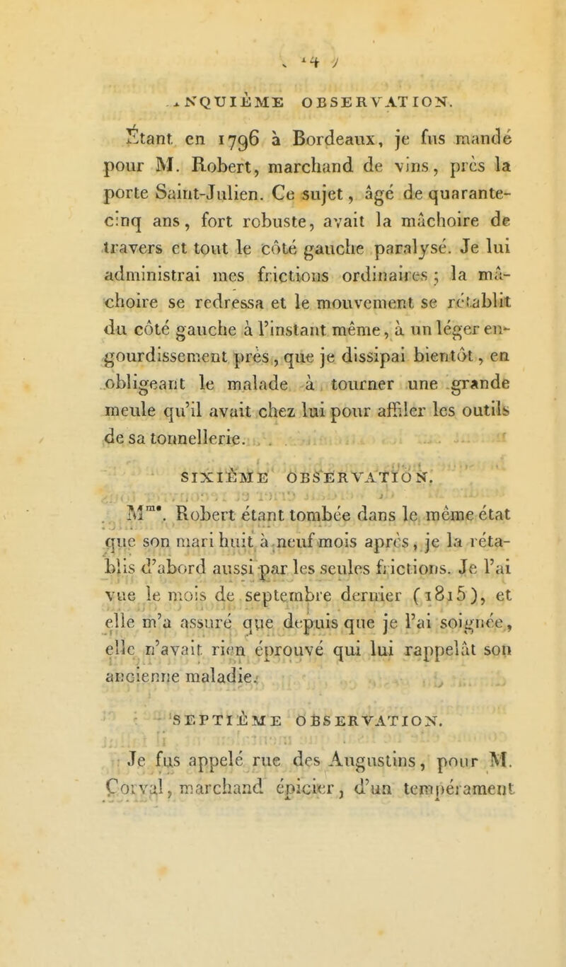 ^NQUIÈME OBSERVATION. Étant en 1796 à Bordeaux, je fvis rnantlé pour M. Robert, marchand de vins, près la porte Saint-Julien. Ce sujet, âgé de quarante- cinq ans, fort robuste, avait la mâchoire de travers et tout le côté gauche paralysé. Je lui administrai mes frictions ordinaires \ la mâ- choire se redressa et le mouvement se rétablit du côté gauche à l'instant même, à un léger en- gourdissement prés , que je dissipai bientôt, en obligeant le malade à tourner une grande meule qu'il avait chez lui pour afBler les outils de sa tonnellerie. SIXIÈME OBSÈRVATÏôk. M. Robert étant tombée dans le même état que son mari huit à.neuf mois après, je la réta- blis d'abord aussi par les seules f; ictions. Je l'ai vue le mois de septembre dernier (i8i5), et elle m'a assuré qvie depuis que je l'ai soignée., elle n'avait rien éprouvé qui lui rappelât son ancienne maladie.- SEPTIÈME OBSERVATION. : Je fus appelé rue des Augastins, pour M. Çorval, marchand épici'er, d'un tempérament