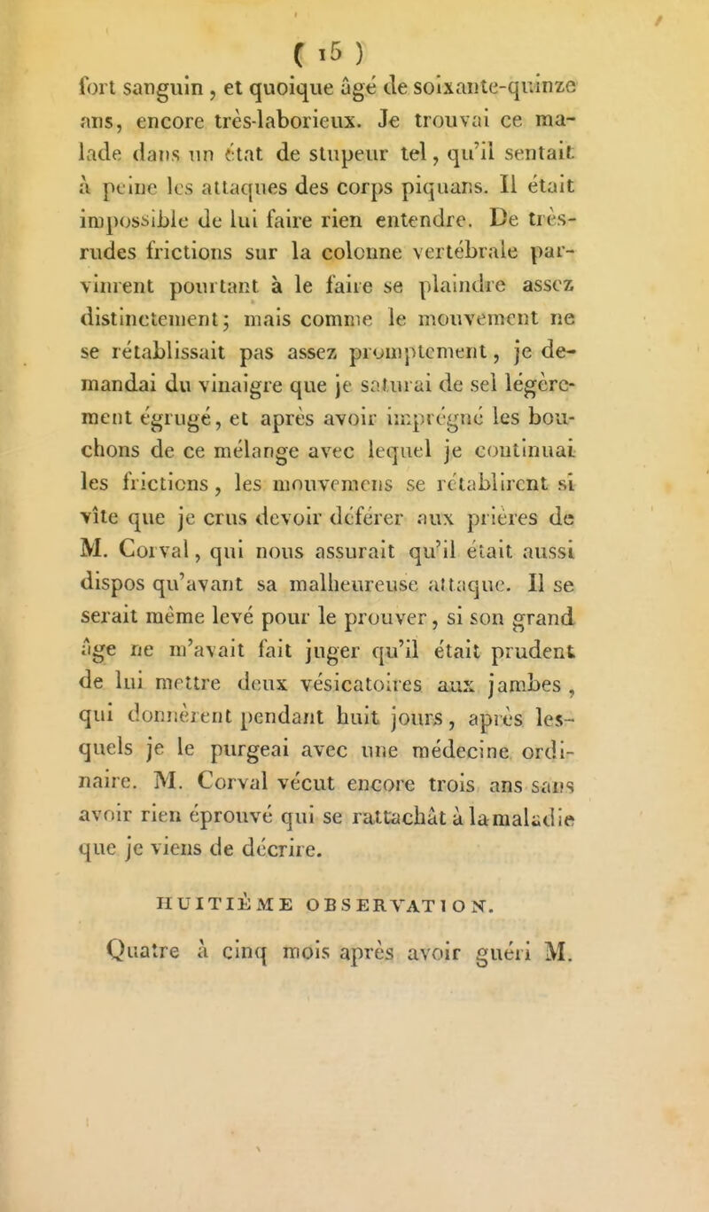 fort sanguin , et quoique âgé de soixante-quinze ans, encore très-laborieux. Je trouvai ce ma- lade dans un {;tat de stupeur tel, qu'il sentait à peine les attaques des corps piqiians. Il était impossible de lui faire rien entendre. De très- rudes frictions sur la colonne vertébrale par- vinrent pourtant à le faire se plaindre assez distinctement; mais comme le mouvement ne se rétablissait pas assez promptcment, je de- mandai du vinaigre que je saturai de sel légère- ment égrugé, et après avoir imprégné les bou- chons de ce mélange avec lequel je continuai les frictions, les mouveracns se rétablirent si vite que je crus devoir déférer aux prières de M. Corval, qui nous assurait qu'il était aussi dispos qu'avant sa malheureuse attaque. Il se serait même levé pour le prouver, si son grand âge ne m'avait fait juger qu'il était prudent de lui mettre deux vésicatolres aux jambes, qui donnèrent pendant huit jours, après les- quels je le purgeai avec une médecine ordi- naire. M. Corval vécut encore trois ans sans avoir rien éprouvé qui se rattachât à lamakdie que je viens de décrire. HUITIÈME OBSERVATION. Quatre à cinq mois après avoir guéri M.