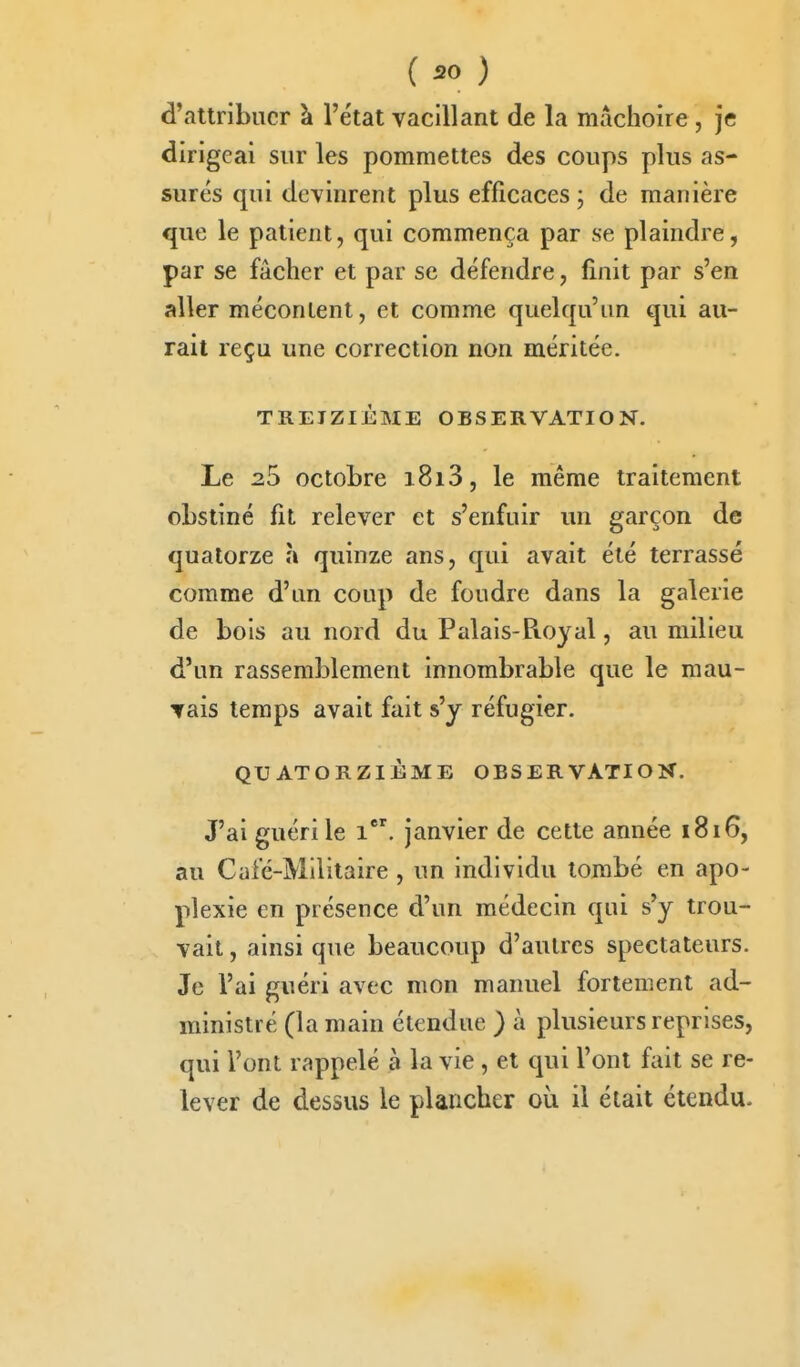 d'attribuer à l'état vacillant de la mâchoire , je dirigeai sur les pommettes des coups plus as- surés qui devinrent plus efficaces ; de manière que le patient, qui commença par se plaindre, par se fâcher et par se défendre, finit par s'en aller mécontent, et comme quelqu'un qui au- rait reçu une correction non méritée. TREIZIÈME OBSERVATION. Le 25 octobre 1813, le même traitement obstiné fit relever et s'enfuir un garçon de quatorze îi quinze ans, qui avait été terrassé comme d'un coup de foudre dans la galerie de bols au nord du Palais-Ptoyal, au milieu d'un rassemblement innombrable que le mau- Tais temps avait fait s'y réfugier. QUATORZIÈME OBSERVATION. J'ai guéri le 1. janvier de cette année 1816, au Café-Militaire, un individu tombé en apo- plexie en présence d'un médecin qui s'y trou- vait , ainsi que beaucoup d'autres spectateurs. Je l'ai guéri avec mon manuel fortement ad- ministré (la main étendue ) à plusieurs reprises, qui l'ont rappelé à la vie, et qui l'ont fait se re- lever de dessus le plancher où il était étendu.