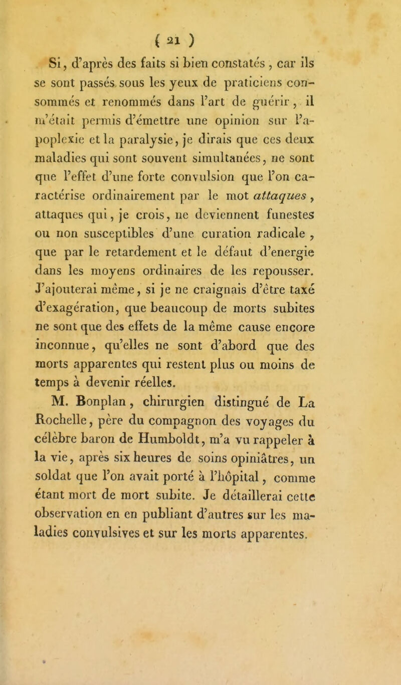 Si, d'après des faits si bien constatés , car ils se sont passés, sous les yeux de praticiens con- sommés et renommés dans l'art de guérir, il m'était permis d'émettre une opinion sur l'a- poplexie et la paralysie, je dirais que ces deux maladies qui sont souvent simultanées, ne sont que l'effet d'une forte convulsion que l'on ca- ractérise ordinairement par le mot attaques , attaques qui, je crois, ne deviennent funestes ou non susceptibles d'une curation radicale , que par le retardement et le défaut d'énergie dans les moyens ordinaires de les repousser. J'ajouterai même, si je ne craignais d'être taxé d'exagération, que beaucoup de morts subites ne sont que des effets de la même cause encore inconnue, qu'elles ne sont d'abord que des morts apparentes qui restent plus ou moins de temps à devenir réelles. M. Bonplan, chirurgien distingué de La Rochelle, père du compagnon des voyages du célèbre baron de Humboldt, m'a vu rappeler à la vie, après six heures de soins opiniâtres, un soldat que l'on avait porté à l'hôpital, comme étant mort de mort subite. Je détaillerai cette observation en en publiant d'autres sur les ma- ladies convulsives et sur les morts apparentes.
