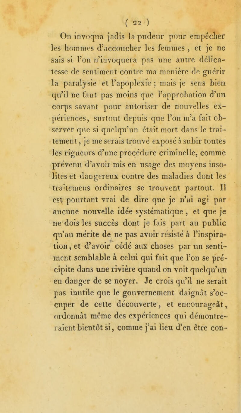 On invoqua jadis la pudeur pour erapêcher les hommes d'accoucher les femmes , et je ne sais si l'on n'invoquera pas une autre délica- tesse de sentiment contre ma manière de guérir la paralysie et l'apoplexie j mais je sens bien qu'il ne faut pas moins que l'approbation d'un corps savant pour autoriser de nouvelles ex- périences, surtout depuis que l'on m'a fait ob- server que si quelqu'un était mort dans le trai- tement , je me serais trouvé exposé à subir toutes les rigueurs d'une procédure criminelle, comme prévenu d'avoir mis en usage des moyens inso- lites et dangereux contre des maladies dont les traiteraens ordinaires se trouvent partout. Il est pourtant vrai de dire que je n'ai agi par aucune nouvelle idée systématique, et que je ne dois les succès dont je fais part au public qu'au mérite de ne pas avoir résisté à l'inspira- tion , et d'avoir cédé aux choses par un senti- ment semblable à celui qui fait que l'on se pré- cipite dans une rivière quand on voit quelqu'un en danger de se noyer. Je crois qu'il ne serait pas inutile que le gouvernement daignât s'oc- cuper de cette découverte, et encourageât, ordonnât même des expériences qui démontre- raient bientôt si, comme j'ai lieu d'en être con-