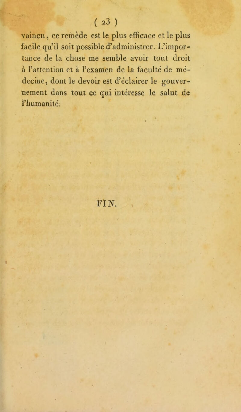 vaincu, ce remède est le plus efficace et le plus facile qu'il soit possible d'administrer. L'impor- tance de la chose me semble avoir tout droit à l'attention et à l'examen de la faculté de mé- decine, dont le devoir est d'éclairer le gouver- nement dans tout ce qui intéresse le salut de l'humanité. FIN.