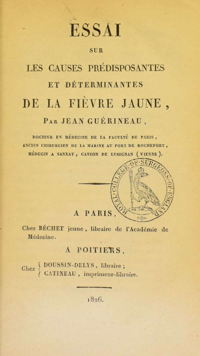 ESSAI SUR LES CAUSES PREDISPOSANTES ET DÉTERMINANTES DE LA FIÈVRE JAUNE , Par JEAN GUÉRINEAU , DOCTEUR EM MEDECINE DE lA FACULTE DE PARIS , ANCIEN CHIRURGIEN DE LA MARINE AU PORT DE ROCHEFORT , MÉDECIN A SANXAY, CANTON DE LUSIGNAN ( VIENNE ). ■ff—® A PARIS ,V-^^-^^$r'' Chez BÉCHET jeune , libraire de l'Académie de Médecine. A POITIEtlS, ^^^^^ J DOUSSm-DELYS, libraire; { CATIiNEAU , imprimeur-libraire. 182G.