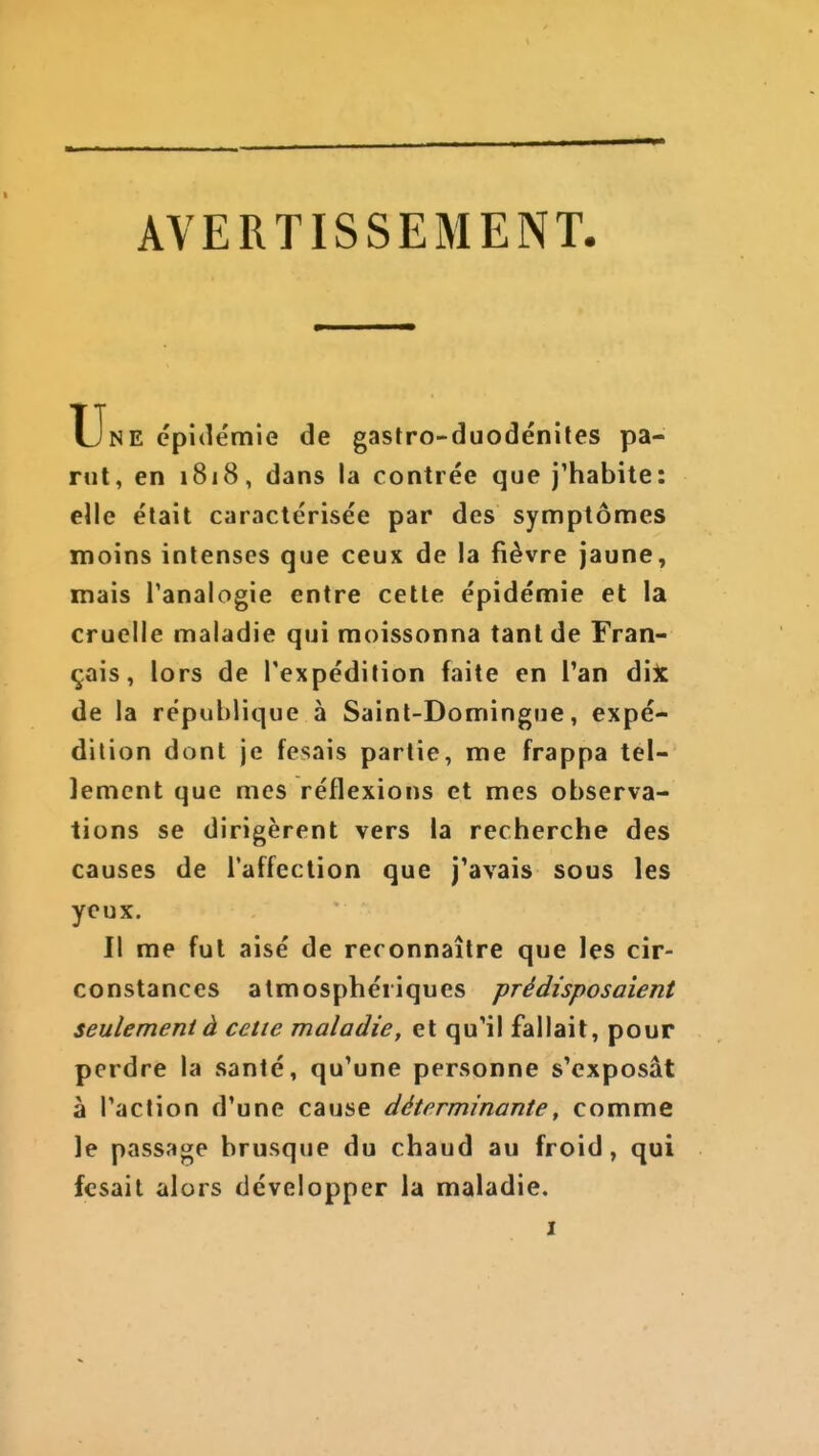 AVERTISSEMENT Une épidémie de gastro-duodénites pa- rut, en 1818, dans la contrée que j'habite: elle était caractérisée par des symptômes moins intenses que ceux de la fièvre jaune, mais Tanalogie entre cette épidémie et la cruelle maladie qui moissonna tant de Fran- çais , lors de l'expédition faite en l'an dijc de la république à Saint-Domingue, expé- dition dont je fesais partie, me frappa tel- lement que mes réflexions et mes observa- tions se dirigèrent vers la recherche des causes de l'affection que j'avais sous les yeux. Il me fut aisé de reconnaître que les cir- constances atmosphériques prédisposaient seulement à cette maladie, et qu'il fallait, pour perdre la santé, qu'une personne s'exposât à l'action d'une cause déterminante, comme le passage brusque du chaud au froid, qui fcsait alors développer la maladie.