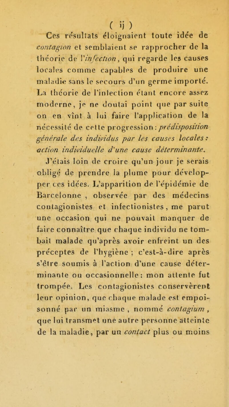 f i) ) Ces rosullats éloignaient toute idée de contagion et semblaient se rapprocher de la théorie de Vin/ection, qui regarde les causes localfs comme capables de produire une maladie sans le secours d'un germe importé. La théorie de l'infection étant encore assez moderne, je ne doulai point que par suite on en vînt à lui faire l'application de la nécessité de cette progression: prédisposition générale di^s individus par les causes locales: action individuelle d'une cause déterminante. J^élais loin de croire qu'un jour je serais obligé de prendre la plume pour dévelop- per ces idées. L'apparition de l'épidémie de Barcelonne , observée par des médecins conlagionistes et infectionisles, me parut une occasion qui ne pouvait manquer de faire connaître que chaque individu ne tom- bait malade qu'après avoir enfreint un des préceptes de l'hygiène ; c'est-à-dire après s'être soumis à l'action d'une cause déter- minante ou occasionnelle: mon attente fut trompée. Les conlagionistes conservèrent leur opinion, que chaque malade est empoi- sonné par un miasme , nommé contagium , que lui transmet une autre personne atteinte de la maladie, par un contact ou moins