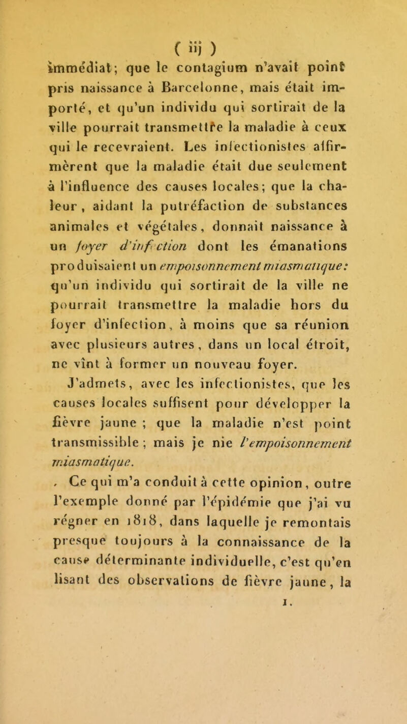 ( !ii ) immédiât ; que le conlagium n'avait point pris naissance à Barcelonne, mais était im- porlé, et (ju'un individu qui sortirait de la ville pourrait transmettre la maladie à ceux qui le recevraient. Les inlectionisles alfir- mèrenl que la maladie était due seulement à rinfluence des causes locales; que la cha- leur , aidant la putréfaction de substances animales et végétales, donnait naissance à un foyer d'itif ction dont les émanations produisaient un i^wpoisonncmentmiasmatique: qu'un individu qui sortirait de la ville ne pourrait transmettre la maladie hors du loyer d'inlection, à moins que sa réunion avec plusieurs autres , dans un local étroit, ne vînt à former un nouveau foyer. J'admets, avec les infeclionistes, que les causes locales suffisent pour développer la fièvre jaune ; que la maladie n'est point transmissible ; mais je nie l'empoisonnement miasmatique. . Ce qui m'a conduit à cette opinion , outre l'exemple donné par l'épidémie que j'ai vu régner en 1818, dans laquelle je remontais presque toujours à la connaissance de la causé» déterminante individuelle, c'est qu'en lisant des observations de fièvre jaune, la I.