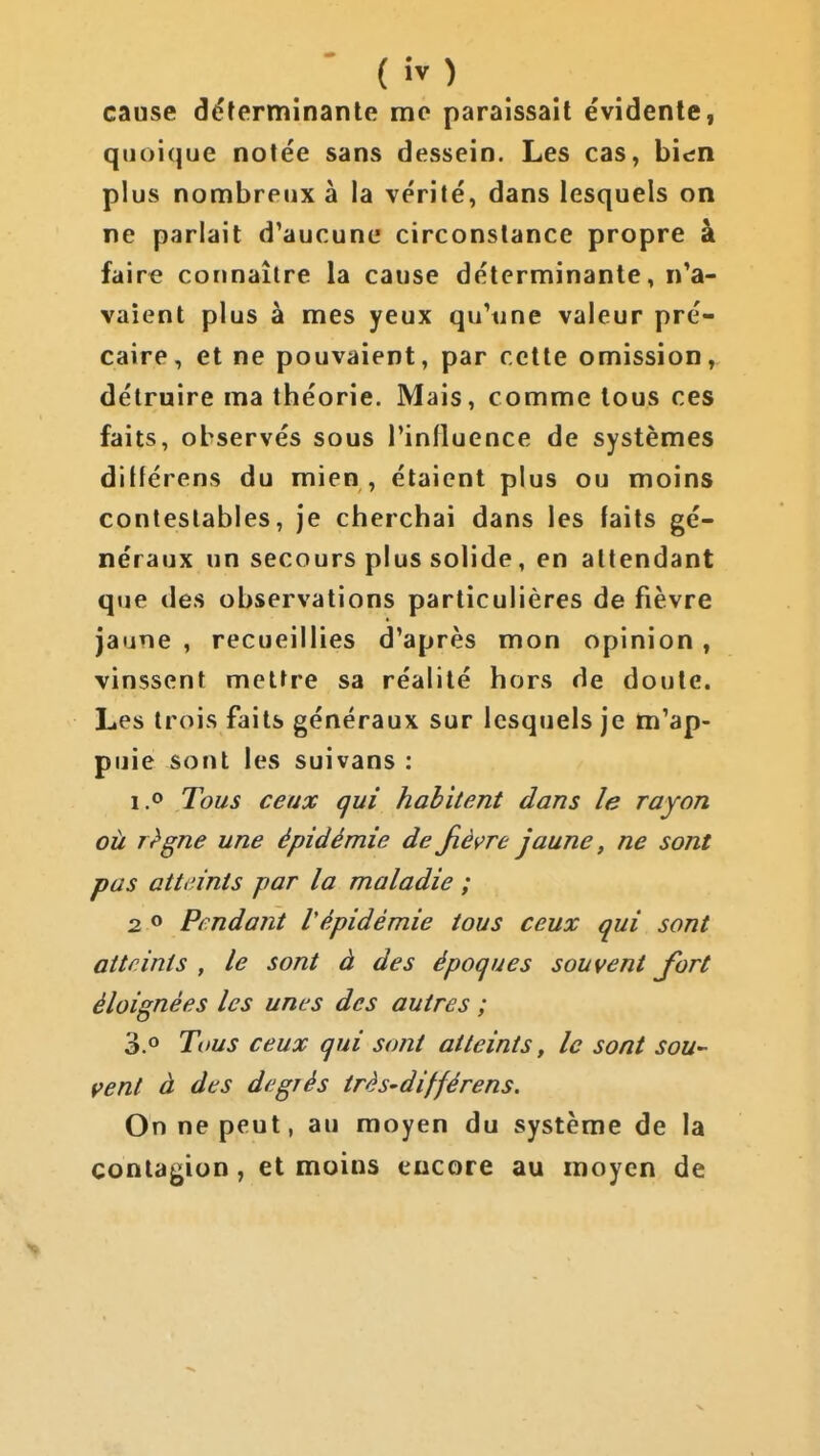 cause déterminante me paraissait évidente, qiioi(]ue notée sans dessein. Les cas, bien plus nombreux à la vérité, dans lesquels on ne parlait d'aucune circonstance propre à faire connaître la cause déterminante, n'a- vaient plus à mes yeux qu'une valeur pré- caire, et ne pouvaient, par cette omission, détruire ma théorie. Mais, comme tous ces faits, observés sous l'influence de systèmes ditférens du mien , étaient plus ou moins contestables, je cherchai dans les faits gé- néraux un secours plus solide, en attendant que des observations particulières de fièvre jaune , recueillies d'après mon opinion, vinssent mettre sa réalité hors de doute. Les trois faits généraux sur lesquels je m'ap- puie sont les suivans : 1.0 Tous ceux gui habitent dans le rayon où rt'gne une épidémie de Jièçre jaune, ne sont pas atti'ints par la maladie ; 2 o Pendant l'épidémie tous ceux qui sont atteints , le sont à des époques souvent Jort éloignées les unes des autres ; 3.° Tous ceux qui sont atteints, le sont sou- vent à des degrés très-différens. On ne peut, au moyen du système de la contagion, et moins encore au moyen de