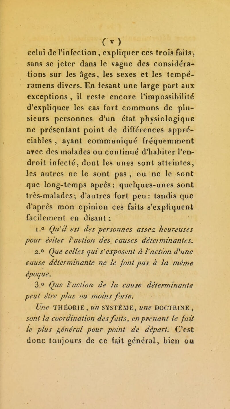 (y) celui (le l'infection, expliquer ces trois faits, sans se jeter dans le vague des considéra- tions sur les âges, les sexes et les tempé- ramens divers. En fesant une large part aux exceptions , il reste encore rirapossibilite d'expliquer les cas fort communs de plu- sieurs personnes d'un état physiologique ne présentant point de différences appré- ciables , ayant communiqué fréquemment avec des malades ou continué d'habiler l'en- droit infecté, dont les unes sont atteintes, les autres ne le sont pas , ou ne le sont que long-temps après: que^ques-unes sont très-malades; d'autres fort peu: tandis que d'après mon opinion ces faits s'expliquent facilement en disant i i.o Qu'il est des personnes assez heureuses pour éviter l'action des causes déterminantes, 2° Que celles qui s'exposent à V action d'aune eause déterminante ne le font pas à la même époque. 3.0 Que Vaction de la cause déterminante peut être plus ou moins forte. Une THÉORIE, un système, une doctrine , sont la coordination des faits, en prenant le fait le plus général pour point de départ. C'est donc toujours de ce fait général» bien ou