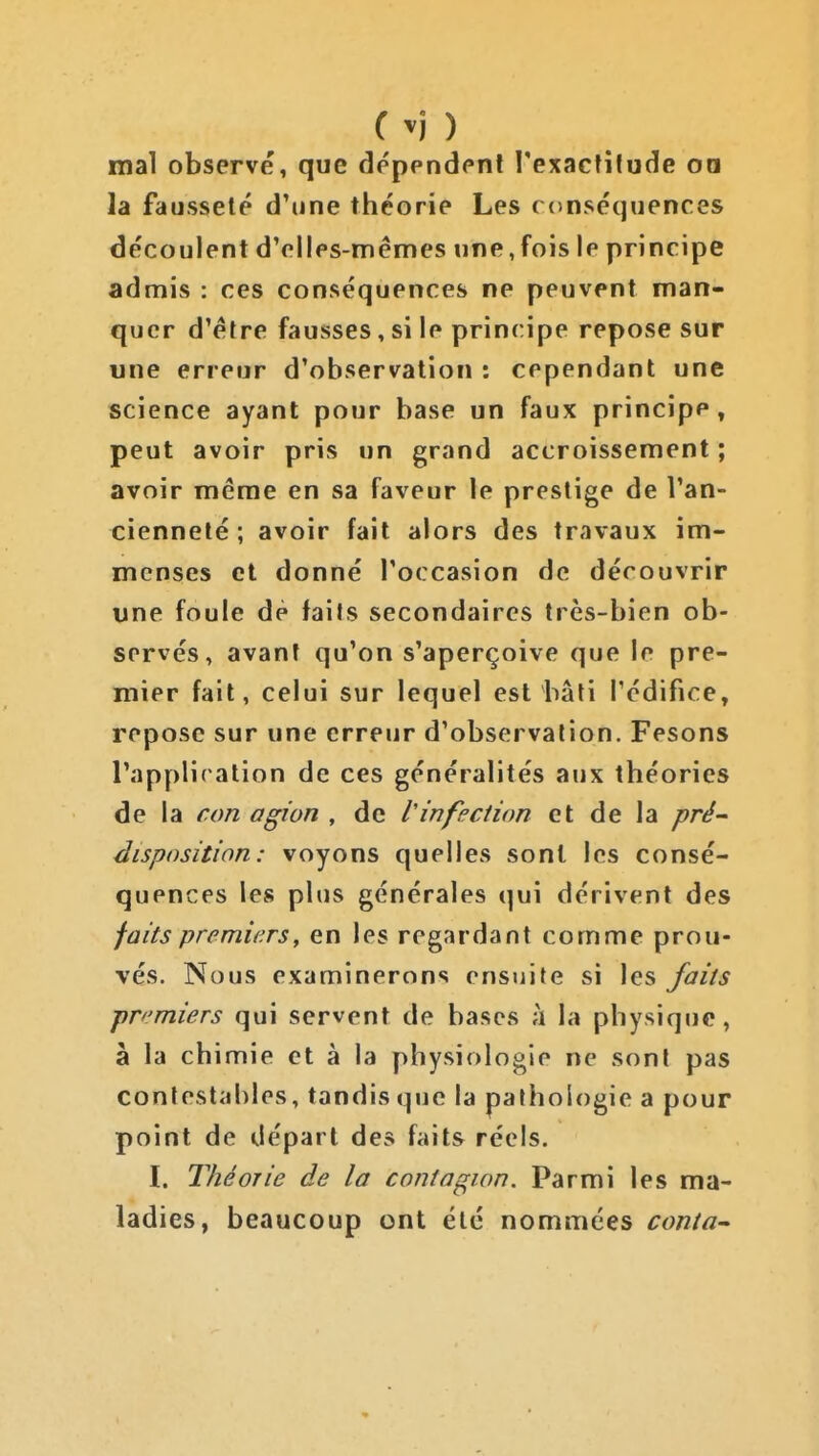 C ) mal observé, que dépendent l'exactitude oa la fausseté d'une théorie Les conséquences découlent d'elles-mêmes une,fois le principe admis : ces conséquences ne peuvent man- quer d'être fausses, si le principe repose sur une erreur d'observation : cependant une science ayant pour base un faux principe, peut avoir pris un grand accroissement ; avoir même en sa faveur le prestige de l'an- cienneté ; avoir fait alors des travaux im- menses et donné l'occasion de découvrir une foule dè faits secondaires très-bien ob- servés, avant qu'on s'aperçoive que le pre- mier fait, celui sur lequel est bâti l'édifice, repose sur une erreur d'observation. Pesons l'appliration de ces généralités aux théories de la con agi on , de V infection et de la pré- disposition: voyons quelles sont les consé- quences les plus générales qui dérivent des faits premie.rs, en les regardant comme prou- vés. Nous examinerons ensuite si les faits premiers qui servent de bases ;i la physique, à la chimie et à la y>hysiologie ne sont pas contestables, tandis que la pathologie a pour point de départ des faits réels. I. Théorie de la contagion. Parmi les ma- ladies, beaucoup ont été nommées conta-