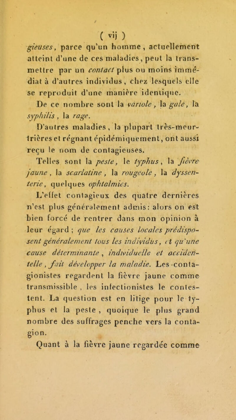 ( vij ) gieuses, parce qu'un homme, actuellement atteint d'une de ces maladies, peut la trans- mettre par un contact plus ou moins immé- diat à d'autres individus, chez lesquels elle se reproduit d'une manière ideniique. De ce nombre sont la variole ^ \z gale, là syphilis , la rage. D'autres maladies, la plupart très-meur- Irières et régnant épidémiquement, ont aussi reçu le nom de contagieuses. Telles sonl la peste, le typhus, la fièvre jaune, la scarlatine, la rougeole, la dyssen~ terie, quelques ophtalmies. L'effet contagieux des quatre dernières n'est plus généralement admis: alors on est bien forcé de rentrer dans mon opinion à leur égard ; que les causes locales prédispo^ sent généralement tous les individus, d quune cause déterminante , individuelle et acciden- telle, J.iit développer la maladie, Les conta- gionisles regardent la fièvre jaune comme transmissible , les infectionisles le contes- tent. La question est en litige pour le ty- phus et la peste , quoique le plus grand nombre des suffrages penche vers la conta- gion. Quant à la fièvre jaune regardée comme