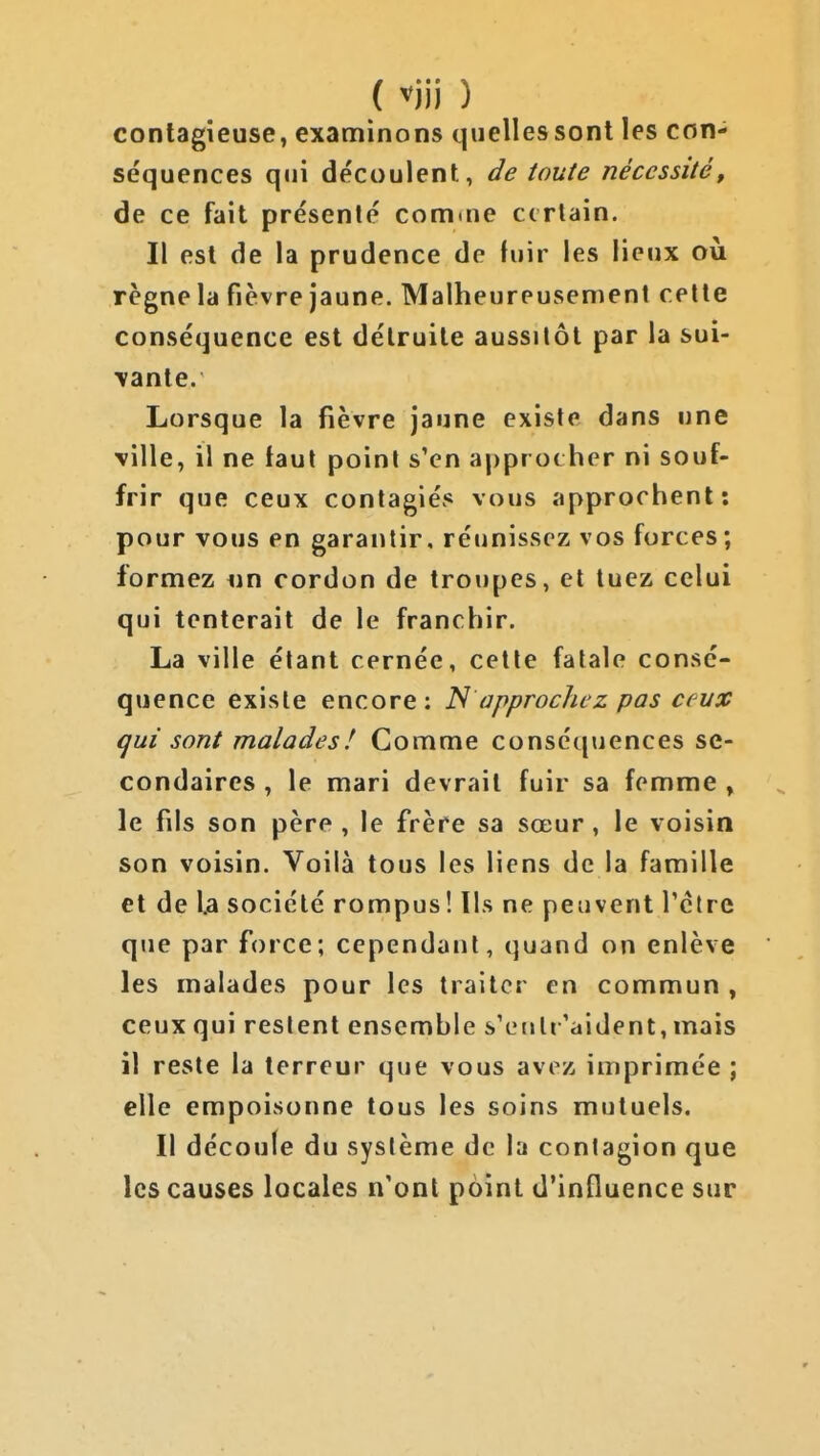 ( m ) contagieuse, examinons quelles sont les con- séquences qui découlent, ile toute nécessité, de ce fait présenté comine ccrlain. Il est de la prudence de fuir les lieux où règne la fièvre jaune. Malheureusement celte conséquence est détruite aussitôt par la sui- \ante. Lorsque la fièvre jaune existe dans une \ille, il ne faut poini s'en approcher ni souf- frir que ceux conlagiés vous approchent: pour vous en garantir, réunissez vos forces; formez «n cordon de troupes, et tuez celui qui tenterait de le franchir. La ville étant cernée, cette fatale consé- quence existe encore: N approchez pas ceux i^ui sont malades! Gomme conséquences se- condaires , le mari devrait fuir sa femme , le fils son père , le frère sa sœur , le voisin son voisin. Voilà tous les liens de la famille et de la société rompus ! lis ne peuvent l'être que par force; cependant, quand on enlève les malades pour les traiter en commun , ceux qui restent ensemble s'eutr'aident, mais il reste la terreur que vous avez imprimée ; elle empoisonne tous les soins mutuels. Il découle du système de la contagion que les causes locales n'ont point d'influence sur