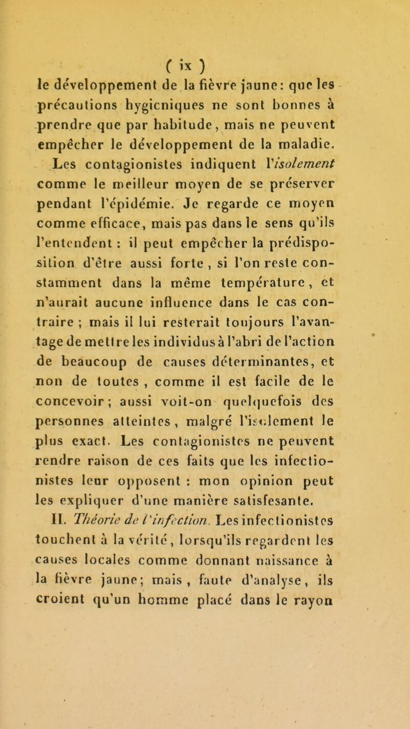 Cix) le développement de la fièvre jaune: que les précautions hygiéniques ne sont bonnes à prendre que par habitude, mais ne peuvent empêcher le développement de la maladie. Les contagionistcs indiquent Visolement comme le meilleur moyen de se préserver pendant Tépidémie. Je regarde ce moyen comme efficace, mais pas dans le sens qu'ils l'entendent : il peut empé( her la prédispo- sition d'être aussi forte , si l'on reste con- stamment dans la même température , et n'aurait aucune influence dans le cas con- traire ; mais il lui resterait toujours l'avan- tage de mettre les individusà l'abri de l'action de beaucoup de causes déterminantes, et non de toutes , comme il est facile de le concevoir; aussi voit-on quebjuefois des personnes atteintes, malgré ris«;lcment le plus exact. Les cont;igionistes ne peuvent rendre raison de ces faits que les infectio- nistes leur o])posent : mon opinion peut les expliquer d'une manière satisfesante. II. Théorie de. Vinfection. Les infectionistes touchent à la vérité, lorsqu'ils regardent les causes locales comme donnant naissance à la fièvre jaune; mais, faute d'analyse, ils croient qu'un homme placé dans le rayon