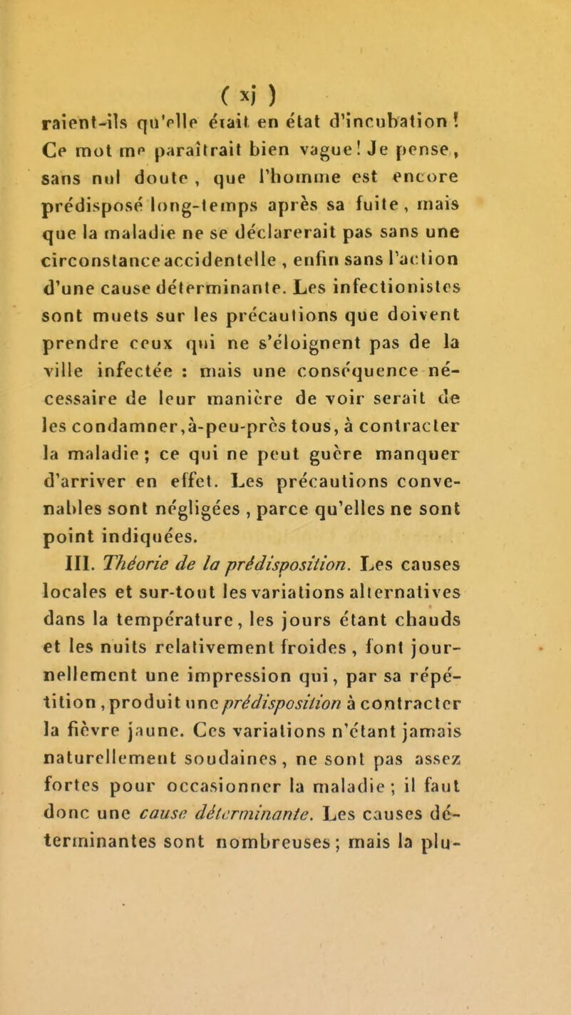 raient-ils quVllo éiait en état d'incubation! Ce mot me paraîtrait bien vague ! Je pense, sans nul doute , que rhoinme est encore prédisposé long-temps après sa fuite, mais que la maladie ne se déclarerait pas sans une circonstanceaccidenlelle , enfin sans raclion d'une cause déterminante. Les infectionistes sont muets sur les précautions que doivent prendre ceux qui ne s'éloignent pas de la ville infectée : mais une conséquence né- cessaire de leur manière de voir serait de les condamner,à-peu-prcs tous, à contracter la maladie ; ce qui ne peut guère manquer d'arriver en effet. Les précautions conve- nables sont négligées , parce qu'elles ne sont point indiquées. III. Théorie de la prédisposition. Les causes locales et sur-tout les variations alternatives dans la température, les jours étant chauds et les nuits relativement froides , font jour- nellement une impression qui, par sa répé- tition , produit une prédisposition à contracter la fièvre jaune. Ces variations n'étant jamais naturellement soudaines, ne sont pas assez fortes pour occasionner la maladie; il faut donc une cause déterminante. Les causes dé- terminantes sont nombreuses; mais la plu-