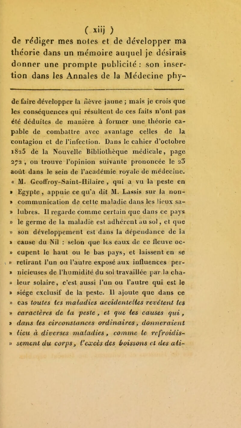 de rédiger mes notes et de développer ma théorie dans un mémoire auquel je désirais donner une prompte publicité : son inser- tion dans les Annales de la Médecine phy- de faire développer la nèvre jaune ; mais je crois que les conséquences qtii résultent de ces faits n'ont pas été déduilCvS de manière à former une théorie ca- pable de combattre avec avantage celles de la contagion et de l'infection. Dans le cahier d'octobre 1825 de la Nouvelle Bibliothèque médicale, page 272 , on trouve l'opinion suivante prononcée le aS août dans le sein de l'académie royale de médecine. « M. Geoffroy-Saint-Hilaire , qui a vu la peste en • Egypte, appuie ce qu'a dit M. Lassis sur la non- » communication de cette maladie dans les lieux sa- » lubres. Il regarde comme certain que dans ce pays » le germe de la maladie est adhérent au sol, et que » son développement est dans la dépendance de la » cause du Nil : selon que les eaux de ce fleuve oc- » cupent le haut ou le bas pays, et laissent en se V » retirant l'un ou l'autre exposé aux influences per- » nicieuses de l'humidité du sol travaillée par la cha- » leur solaire, c'est aussi l'un ou l'autre qui est le » siège exclusif de la peste. Il ajoute que dans ce » cas toutes tes maladies accidcnteUes revêtent tes » caractères de ia peste, et que les causes qui, » dans tes circonstances ordinaires, donneraient » iicu à diverses maladies, comme le rc froidis- » sèment du corps, l'excès des itoissons et des aii-