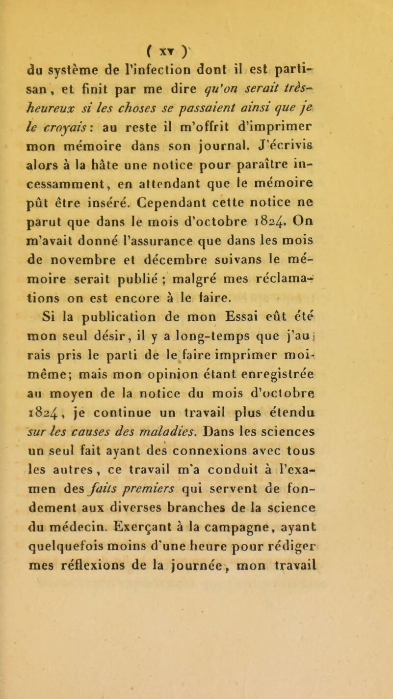 du système de l'infection dont il est parti- san » et finit par me dire qu'on serait très- heureux si les choses se passaient ainsi que je le croyais', au reste il m'offrit d'imprimer mon mémoire dans son journal. J'écrivis alors à la hâte une notice pour paraître in- cessamment, en attendant que le mémoire pût être inséré. Cependant cette notice ne parut que dans le mois d'octobre 1824. On m'avait donné l'assurance que dans les mois de novembre et décembre suivans le mé- moire serait publié ; malgré mes réclama- tions on est encore à le faire. Si la publication de mon Essai eût été mon seul désir, il y a long-temps que j'auj rais pris le parti de le faire imprimer moi- même; mais mon opinion étant enregistrée au moyen de la notice du mois d'octobre 1824, je continue un travail plus étendu sur les causes des maladies. Dans les sciences un seul fait ayant des connexions avec tous les autres, ce travail m'a conduit à l'exa- men des faits premiers qui servent de fon- dement aux diverses branches de la science du médecin. Exerçant à la campagne, ayant quelquefois moins d'une heure pour rédiger mes réflexions de la journée ,, mon travail