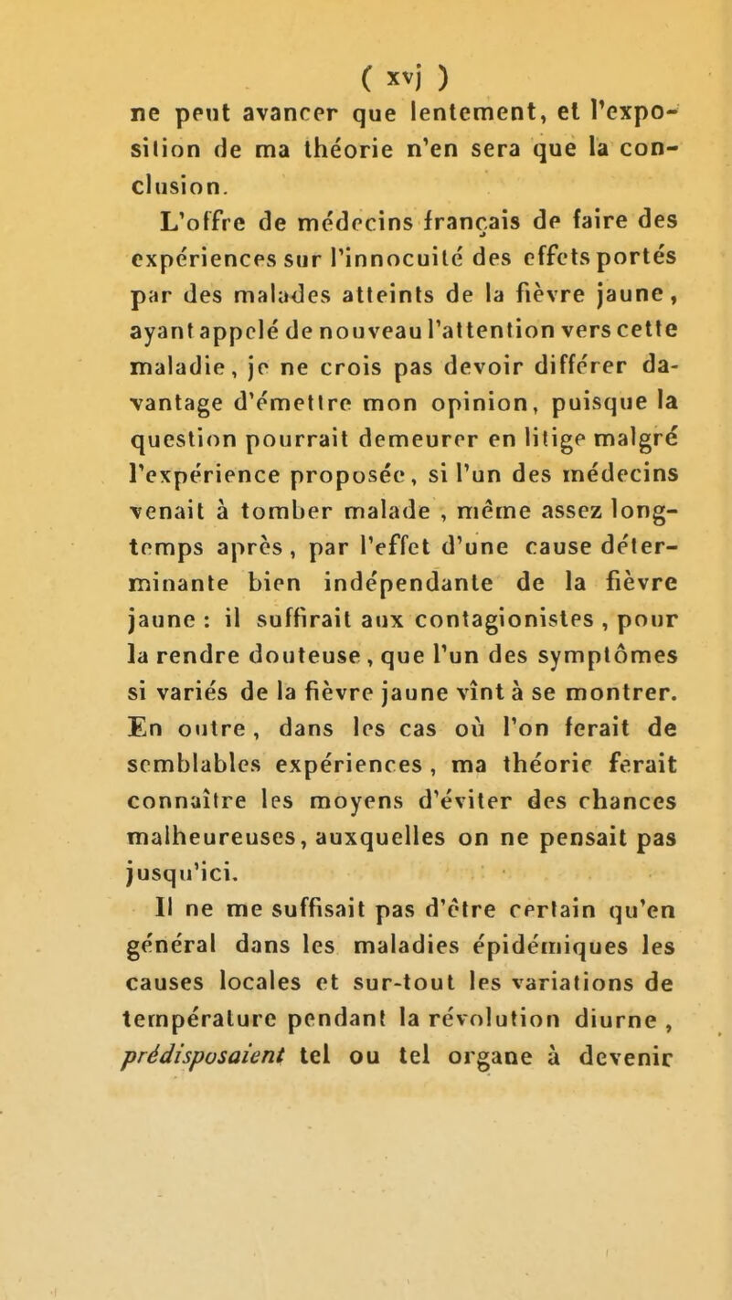 ne peut avancer que lentement, et Texpo- silion de ma théorie n'en sera que la con- clusion. L'offre de médecins français de faire des expériences sur l'innocuité des effets portés par des malades atteints de la fièvre jaune, ayant appelé de nouveau l'attention vers cette maladie, je ne crois pas devoir différer da- vantage d'émellre mon opinion, puisque la question pourrait demeurer en litige malgré l'expérience proposée, si l'un des médecins venait à tomber malade , même assez long- temps après , par l'effet d'une cause déter- minante bien indépendante de la fièvre jaune : il suffirait aux contagionistes , pour la rendre douteuse, que l'un des symptômes si variés de la fièvre jaune vînt à se montrer. En outre, dans les cas où l'on ferait de semblables expériences , ma théorie ferait connaître les moyens d'éviter des chances malheureuses, auxquelles on ne pensait pas jusqu'ici. Il ne me suffisait pas d'être certain qu'en général dans les maladies épidémiques les causes locales et sur-tout les variations de température pendant la révolution diurne , prédisposaient tel ou tel organe à devenir (