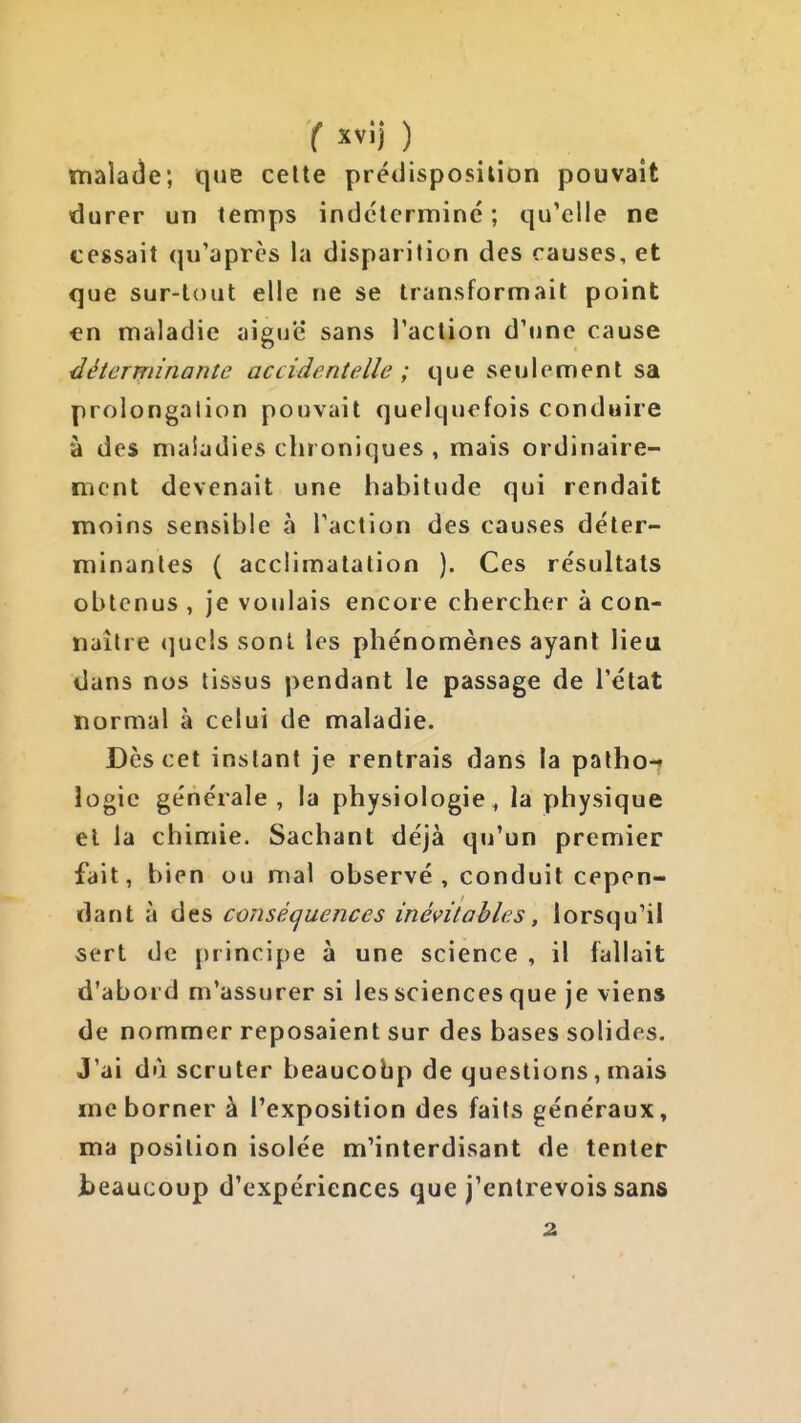 malade; que celte prédisposition pouvait durer un temps indéterminé ; qu'elle ne cessait qu'après la disparition des causes, et que sur-tout elle ne se transformait point en maladie aiguë sans l'action d'une cause déterminante accidentelle ; que seulement sa prolongation pouvait quelquefois conduire à des maladies chroniques , mais ordinaire- ment devenait une habitude qui rendait moins sensible à l'action des causes déter- minantes ( acclimatation ). Ces résultats obtenus , je voulais encore chercher à con- naître <]ucls sont les phénomènes ayant lieu dans nos tissus pendant le passage de l'état normal à celui de maladie. Des cet instant je rentrais dans la palho-f îogic générale , la physiologie ^ la physique el la chimie. Sachant déjà qu'un premier fait, bien ou mal observé , conduit cepen- dant à des conséquences inévitables, lorsqu'il sert de principe à une science , il fallait d'abord m'assurer si les sciences que je viens de nommer reposaient sur des bases solides. J'ai du scruter beaucobp de questions, mais me borner à l'exposition des faits généraux, ma position isolée m'interdisant de tenter beaucoup d'expériences que j'entrevois sans 2