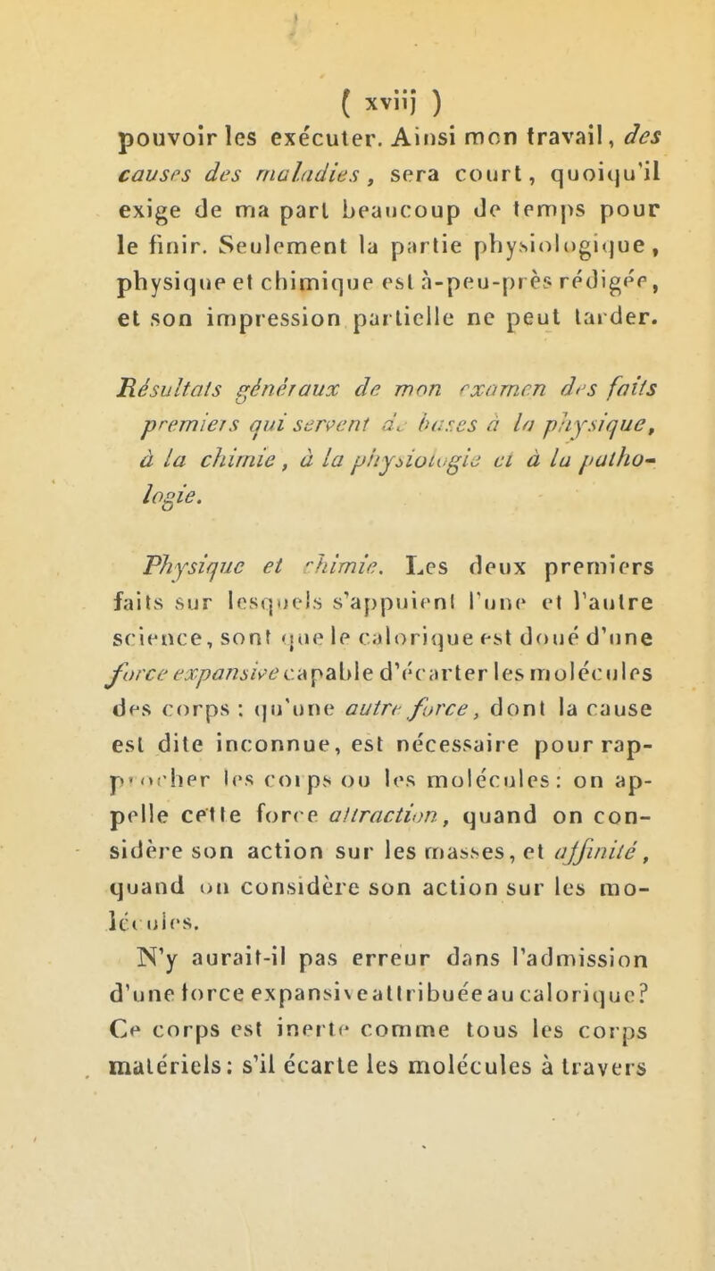 pouvoir les exécuter. Ainsi mon travail, des causes des maladies ^ sera court, quoiqu'il exige de ma pari beaucoup Je temps pour le finir. Seulement la partie phy.sioli)gi(jue, physique et chimique est à-peu-près rédigée, et son impression partielle ne peut larder. Résultats généraux de mon rxamcn di'S faits premiers (jui serve ni de luises à la piiysique, à la chimie, à la phy^ioLugie ci à la patho- logie. Physique et ''himie. Les deux premiers faits sur lesquels s'appuieni Tune et l'autre science, sont <{ue le calorique est doué d'une force expansée CA'ç<^\At d'écarter les molécules des corps : (ju'une autre force, dont la cause est dite inconnue, est nécessaire pour rap- p'orher les coips ou les molécules: on ap- pelle cette force aliractiim, quand on con- sidère son action sur les masses, et ajfinité, quand on considère son action sur les mo- ict uics. N'y aurait-il pas erreur dans l'admission d'une lorce expansi \ eallribuéeau calorique? Cf* corps est inerte comme tous les corps matériels: s'il écarte les molécules à travers