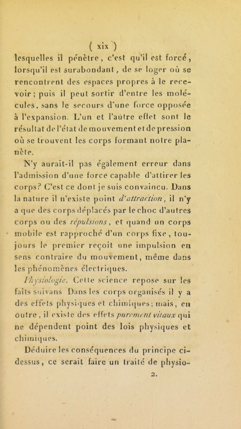 ïcsquellps il prnèlre, c'est qu'il est forcé, lors(]u'il est surabondant, de se loger où se rencontrent des es|)aces propres à le rece- voir ; puis il peut sortir d'entre les molé- cules, sans le secours d'une force opposée à l'expansion. L'un et l'autre effet sont le résultat de Tel a t de mouvement et de pression où se trouvent les corps formant notre pla- nète. N'y aurait-il pas également erreur dans l'admission d'une force capable d'attirer les corps? C'est ce dont je suis convaincu. Dans lanatJire il n'existe point d'atirariîon, il n'y a que des corps déplacés par le choc d'autres corps ou des répulsions, et quand un corps mobile est rapproché d'un corps fixe, tou- jours le premier reçoit une impulsion en sens contraire du mouvement, même dans les phénomènes électricjucs. l'hysiologie. Celte science repose sur les fails suivans Dans les corps organisés il y a des effets physiques et chinjiques; tuais, en outre , il existe des offets purrrrifni vitaux (yxx ne dépendent point des lois physiques et chimiques. Déduire les conséquences du principe ci- dessus, ce serait faire un traité de physio- 2.