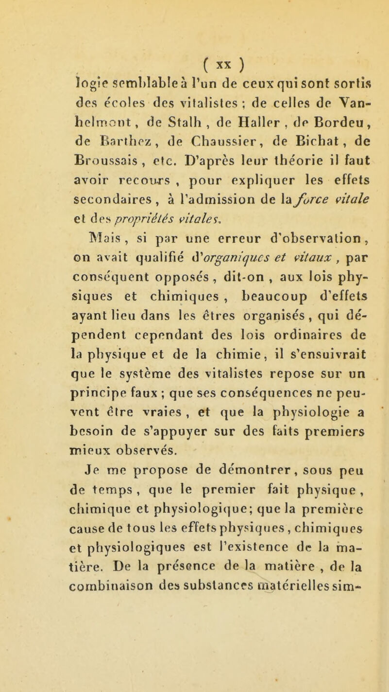 ( ) ïogie semblable à l'un de ceux qui sont sorlis des écoles des vifalisles ; de celles de Van- helrruont, de Stalh , de Haller , de Bordeu, de Barthez, de Chaussier, de Bichat, de Broussais , etc. D'après leur théorie il faut avoir recouj's , pour expliquer les effets secondaires, à l'admission de la force vitale et des propriétés vitales. Mais, si par une erreur d'observation, on avait qualifié (Sorganiques et vitaux , par conséquent opposés , dit-on , aux lois phy- siques et chimiques , beaucoup d'effets ayant lieu dans les êtres organisés, qui dé- pendent cependant des lois ordinaires de la physique et de la chimie, il s'ensuivrait que le système des vitalistes repose sur un principe faux ; que ses conséquences ne peu- vent cire vraies , et que la physiologie a besoin de s'appuyer sur des faits premiers mieux observés. Je me propose de démontrer, sous peu de temps , que le premier fait physique , chimique et physiologi(]ue; que la première cause de tous les effets physiques, chimiques et physiologiques est l'existence de la ma- tière. De la présence de la matière , de la combinaison des substances matérielles sim-