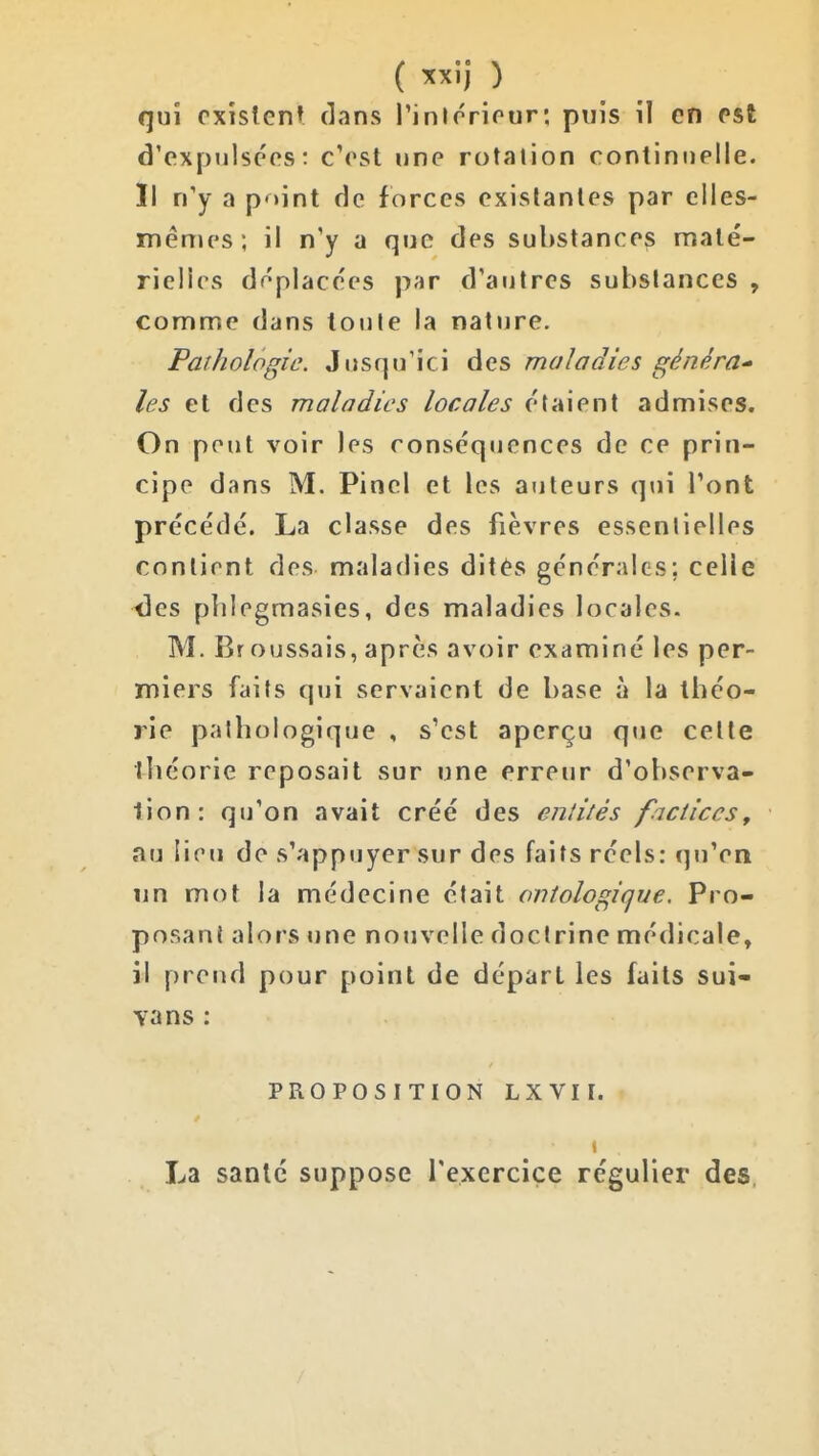qui existent (]ans Pintrriour; puis il en est d'expulsées: c'est une rotation continuelle. Il n'y a point de forces existantes par elles- mêmes ; il n'y a que des sul)stances maté- rielles déplacées par d'autres substances , comme dans toute la nature. Pathologie. Jusqu'ici des maladies généra^ les et des maladies locales étaient admises. On peut voir les conséquences de ce prin- cipe dans M, Pinel et les auteurs qui l'ont précédé. La classe des fièvres essentielles contient des maladies dités générales; celle xîes plilegmasies, des maladies locales. M. Br oussais, après avoir examiné les per- miers faits qui servaient de base à la théo- rie pathologique , s'est aperçu que cette théorie reposait sur une erreur d'observa- tion: qu'on avait créé des entités factices, au lieu de s'appuyer sur des faits réels: qu'en nn mot la médecine était ontologique. Pro- posant alors une nouvelle doctrine médicale, il prend pour point de départ les faits sui- vans : PROPOSITION LXVII. La santé suppose l'exercice régulier des /