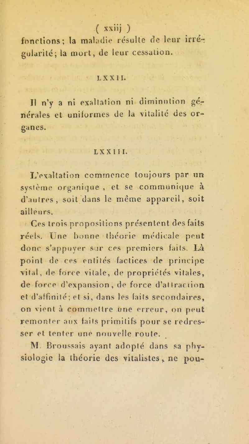 fondions; la maladie résulte fie leur inér guldritc; la mort, de leur cessation. LXXII. Il n'y a ni exf«Uation ni diminution gér ne'rales et uniformes de la vitalité des or- ganes. LXXIII. LVxallation commence toujours par un système organique , et se communique à d'autres, soit dans le même appareil, soit ailleurs. Ces trois propositions présentent dos faits réels. Une bonne théorie médicale pont donc s*appuyt*r s ir ces premiers faits. Là point de ces rnlilés factices de principe vital, de force vitale, de propriétés vitales, de force d'expansion, de force d'atiracrion et d'alfmité; et si, dans les laits secondaires, on vient à commettre One erreur, on peut remonter aux faits primitifs pour se redres- ser et tenter une nr)iivelle roule. M Broussais ayant adopté dans sa phy- siologie la théorie des vitalistes ^ ne pou-