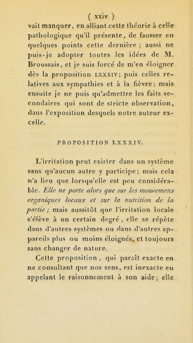 vait manquer, en alliant cette théorie h celle pathologique qu'il présente, de fausser en quelques points cette dernière ; aussi ne puis-je adopter toutes les idées de M. Broussais, et je suis forcé de m'en éloigner des la proposition Lxxxiv; puis celles re- latives aux sympathies et à la fièvre; mais ensuite je ne puis qu'admettre les faits se- condaires qui sont de stricte ohservation» dans l'exposition desquels notre auteur ex- celle. PROPOSITION LXXXIV. L'irritation peut exister dans un système sans qu'aucun autre y participe; mais cela n'a lieu que lorsqu'elle est peu considéra- ble. Elle ne porte alors que sut les mouvemens organiques locaux et sur la nutiition de la partie; mais aussitôt que l'irritation locale s'élève à un certain degré , elle se répète dans d'autres systèmes ou dans d'autres ap- pareils plus ou moins éloignés, et toujours sans changer de nature. Celte proposition , qui paraît exacte en ne consultant que nos sens, est inexacte en appelant le raisonnement à son aide; elle 1
