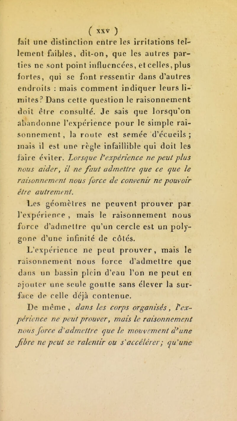 fait une dislinclion entre les irritations tel- lement faibles, dit-on, que les autres par- ties ne sont point influencées, et celles, plus fortes, qui se font ressentir dans d'autres endroits ; mais comment indiquer leurs li- mites? Dans cette question le raisonnement doit être consulté. Je sais que lorsqu'on abandonne l'expérience pour le simple rai- sonnement, la route est semée d'écucils ; mais il est une règle infaillible qui doit les faire éviter. Lorsque l'expérience ne peut plus nous aider, il ne faut admettre que ce que le raisonnement nous force de convenir ne pouvoir être autrement. Les géomètres ne peuvent prouver par Texpérit-nre , mais le raisonnement nous force d'admettre qu'un cercle est un poly- gone d'une infinité de côtés. L'expérience ne peut prouver, mais le raisonnement nous force d'admettre que dans un bassin plein d'eau l'on ne peut en îijoutcr une seule goutte sans élever la sur- face de celle déjà contenue. De même, dans les corps organisés, Vex- périence ne peut prouver, mais le raisonnement nous force d'admettre que le mouvement d'une fibre ne peut se ralentir ou s'accélérer ; qu'une