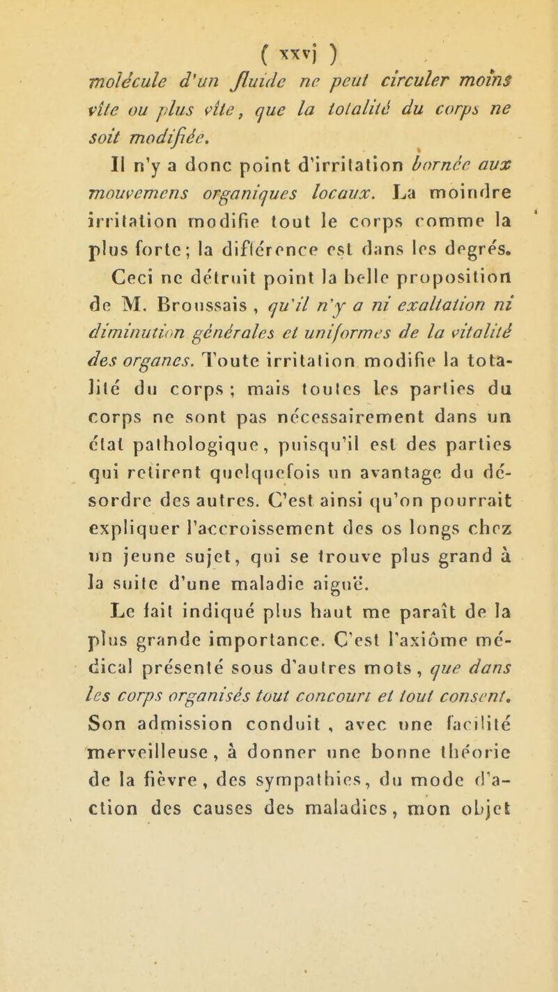 ( ^'fv) ) molécule d'un Jluide ne peut circuler moins vile ou plus vite, que la iolalité du corps ne soit modifiée. Il n'y a donc point d'irrifalion bornée aux mouvemens organiques locaux. La moindre irrilalion modifie tout le corps comme la plus forte; la dificrence est dans les degrés. Ceci ne détruit point la belle proposition de M. Broussais , qu'il n'y a ni exaltation ni diminution générales et uniformes de la vitalité des organes. Toute irritation modifie la tota- lité du corps ; mais toutes les parties du corps ne sont pas nécessairement dans un état pathologique, puisqu'il est des parties qui retirent quelquefois un avantage du dé- sordre des autres. C'est ainsi qu'on pourrait expliquer l'accroissement des os longs chez un jeune sujet, qui se trouve plus grand à la suite d'une maladie aiguë. Le fait indiqué plus haut me paraît de la plus grande importance. C'est l'axiome mé- dical présenté sous d'autres mots, que dans les corps organisés tout concourt et tout consent. Son admission conduit , avec une facilité merveilleuse, à donner une bonne théorie de la fièvre, des sympathies, du mode d'a- ction des causes des maladies, mon objet