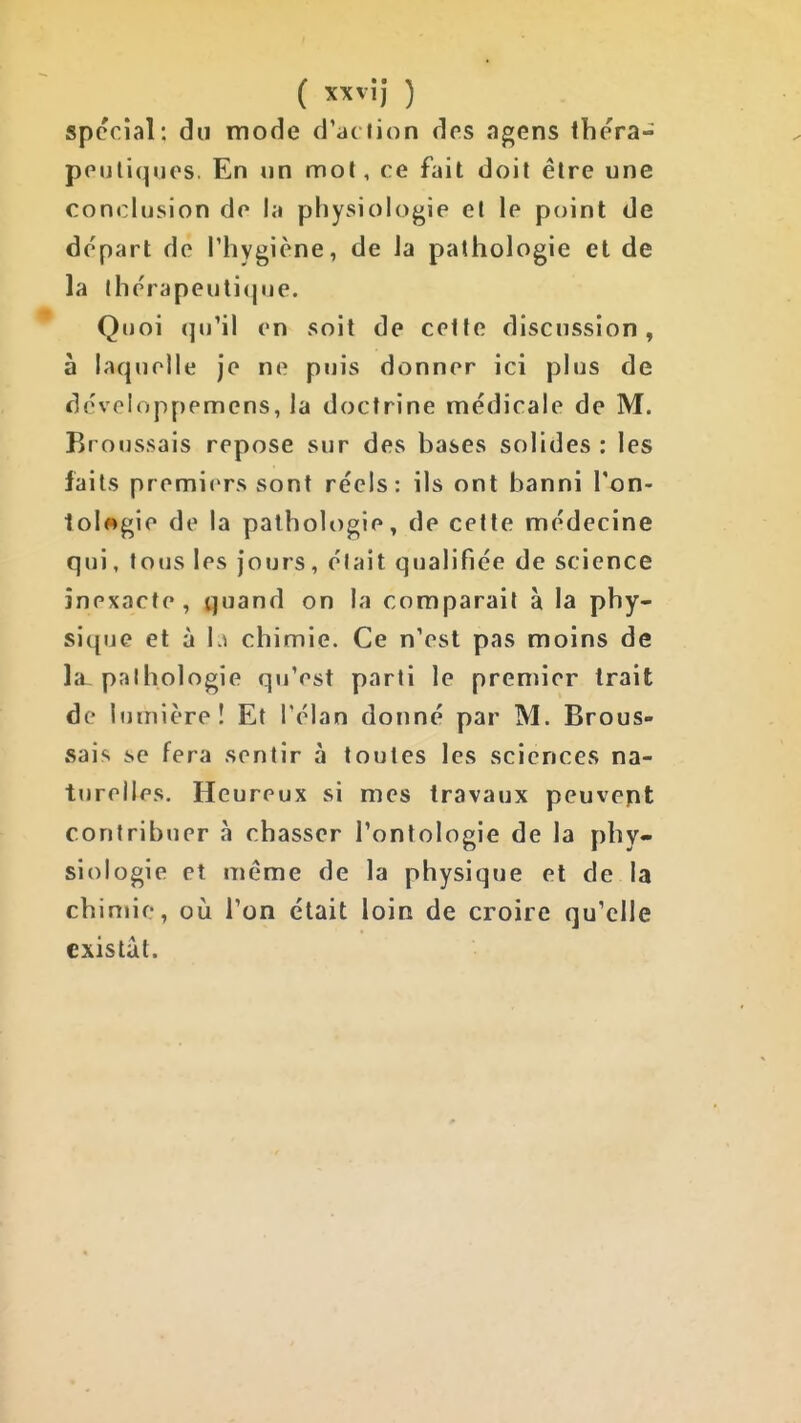 spécial: du mode d'ac iion des agens thera- ppuliquos. En un mol, ce fait doit être une conclusion do la physiologie et le point de départ de Phygiène, de Ja pathologie et de la thérapeuti(|iie. Quoi qu'il en soit de cette discussion, à laquelle je ne puis donner ici plus de dcveloppemens, la doctrine médicale de M. Broussais repose sur des bases solides : les faits premiers sont réels: ils ont banni Ton- tolwgie de la pathologie, de cette médecine qui, tous les jours, élait qualifiée de science inexacte, ^uand on la comparait à la phy- sique et à \^ chimie. Ce n'est pas moins de la-palhologie qu'est parti le premier trait de lumière! Et l'élan donné par M. Brous- sais se fera sentir à toutes les sciences na- turelles. Heureux si mes travaux peuvent contribuer à chasser l'ontologie de la phy- siologie et même de la physique et de la chimie, oii l'on était loin de croire qu'elle existât.