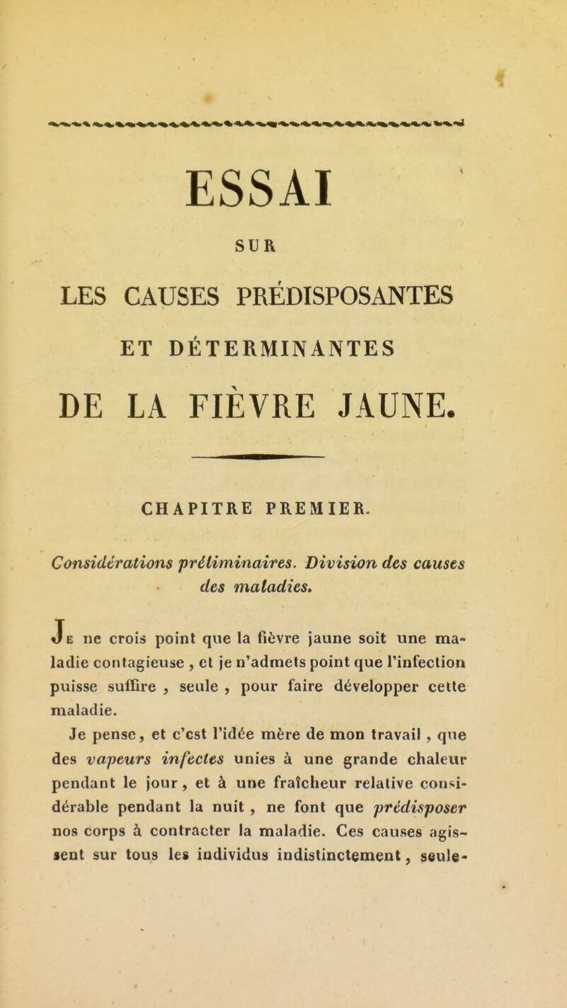 ESSAI SUR LES CAUSES PRÉDISPOSANTES ET DÉTERMINANTES DE LA FIÈVRE JAUNE. CHAPITRE PREMIER. Considérations 'préliminaires. Division des causes des maladies. Je ne crois point que la fièvre jaune soit une ma- ladie contagieuse , et je n'admets point que rinfectlon puisse suffire , seule , pour faire développer cette maladie. Je pense, et c'est l'idée mère de mon travail, que des vapeurs infectes unies à une grande chaleur pendant le jour, et à une fraîcheur relative consi- dérable pendant la nuit , ne font que prédisposer nos corps à contracter la maladie. Ces causes agis- sent sur tous les individus indistinctement, seule-