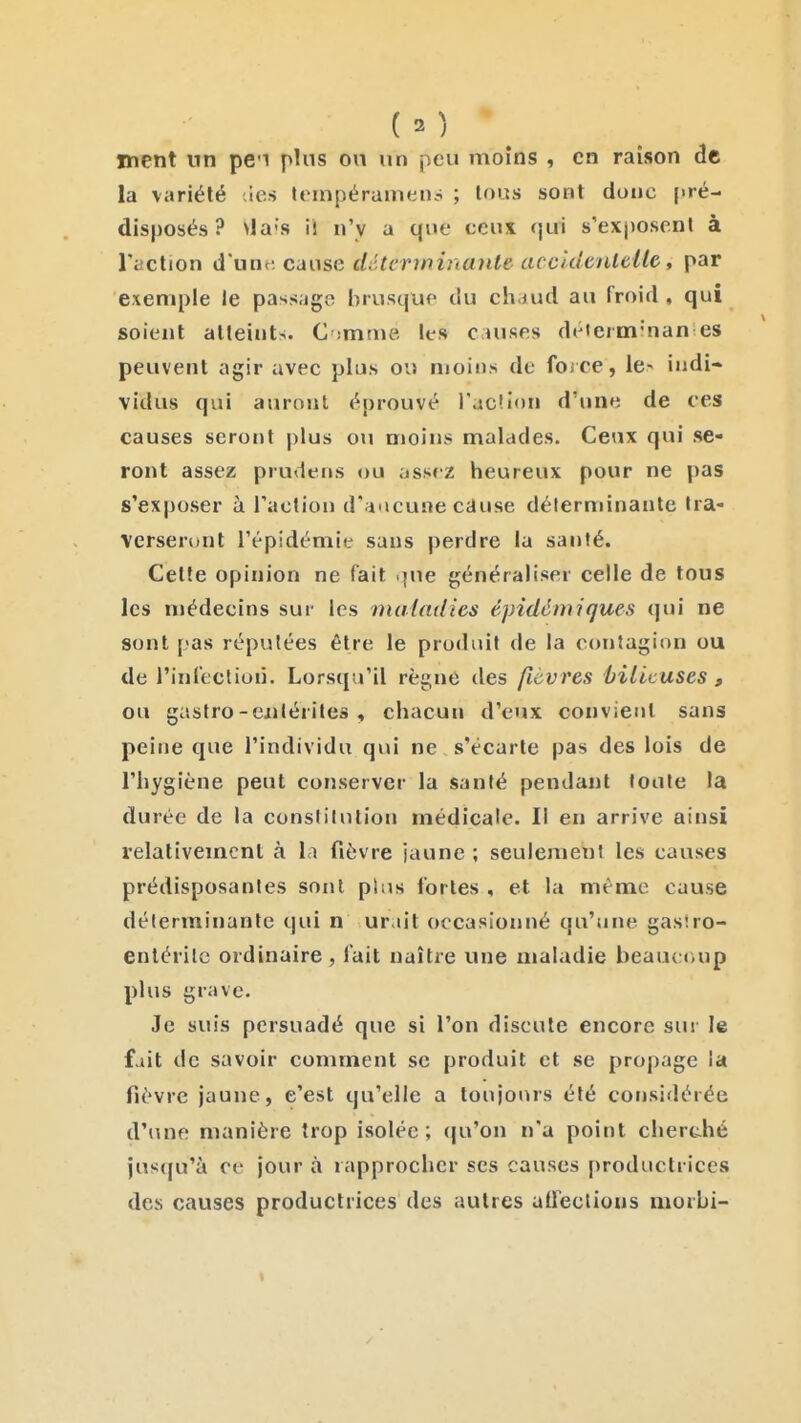 ment nn pe'i plus on un peu moins , en raison de la variété ies tompérumen.-^ ; lous sont doue (>ré- disposés ? ^la's il n'y a que ceux qui s'exposent à l'action d'une: cause déterminante accidenlelle, par exemple le passage brusquo du chaud au froid , qui soient atteints. C -mme les causes déierm'nan es peuvent agir avec plus ou moins de foi ce, le- indi- vidus qui aurojit éprouvé l'ac'ion d'une de ces causes seront |)lus ou moins malades. Ceux qui se- ront assez prudens ou assez heureux pour ne pas s'exposer à l'action d'aacune cause déterminante tra- verseront l'épidémie sans perdre la santé. Cette opinion ne fait .jue généraliser celle de tous les niédecins sur les maladies épidômiques qui ne sont pas réputées être le produit de la contagion ou de rinfection. Lorsqu'il règne des fièvres bilieuses , ou gasfro-ejilérites , chacun d'eux convient sans peine que l'individu qui ne s'écarte pas des lois de l'hygiène peut conserver la santé pendant toute la durée de la constilnlion médicale. Il en arrive ainsi relativement à la fièvre jaune ; seulement les causes prédisposantes sont plus fortes , et la même cause déterminante qui n ur.iit occasionné qu'une gaslro- enlérilc ordinaire , lait naître une maladie beauc«uip plus grave. Je suis persuadé que si l'on discute encore sur le fait de savoir comment se produit et se propage la fièvre jaune, e'est qu'elle a toujonrs été corjsidérée d'une manière trop isolée; <|u'on n'a point cherché jusqu'à ce jour à rapprocher ses causes productrices des causes productrices des autres adections morbi-