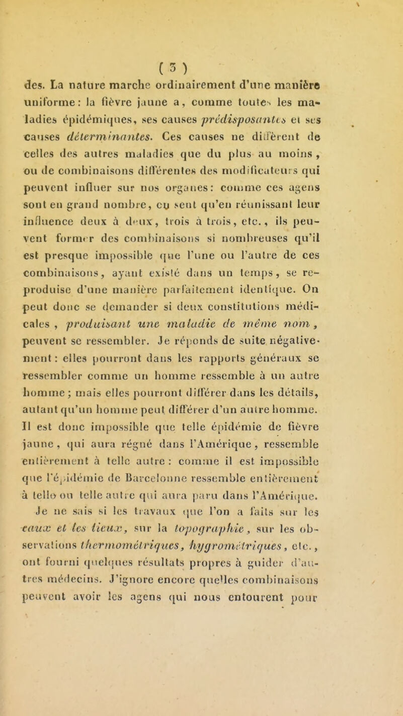 ( 5 ) des. La nature marche ordinairement d'une manière uniforme : la fièvre jaune a, comme toute-' les ma- ladies épidémiques, ses causes prédisposante ei ses causes déterminantes. Ces causes ne didèrent de celles des autres maladies que du plus au moins , ou de combinaisons ditTérentes des modificatcuis qui peuvent influer sur nos orj;anes: coiimie ces agens sont en grand nombre, ou .••enl qu'en réunissant leur influence deux à d'-ux, trois à trois, etc., ils peu- vent form«T des combinaisons si nondireuses qu'il est presque impossible ([ue Tune ou l'autre de ces combinaisons, ayant existé dans un temps, se re- produise d'une manière parfaitement idenlî([ue. On peut donc se (jcmander si deux constitutions médi- cales , produisant une maladie de même nom, peuvent se ressembler. Je ré[!onds de suite négative- ment : elles pourront dans les rapports généraux se ressembler comme un homme ressemble à un autre homme; mais elles pourront diiférer dans les détails, autant qu'un homme peut diff'érer d'un autre homme. Il est donc impossible que telle é[>idémie de fièvre )aunc , (jui aura régné dans l'Amérique, ressemble entièrement à telle autre : comme il est impossible que réjadémie de Barcelonne ressemble entièrement à lelloou telle autre qui aura paru dans rAméricjue. Je ne .sais si les travaux que l'on a faits sur les eaux et tes lieux, sur la topographie, sur les ob- servations t lier momélriq lies, hygroniviriques, etc., ont fourni qnel([ues résultats propres à guider d'au- tres médecins. J'ignore encore que'les combinaisons peuvent avoir les agens (jui nous entourent pour