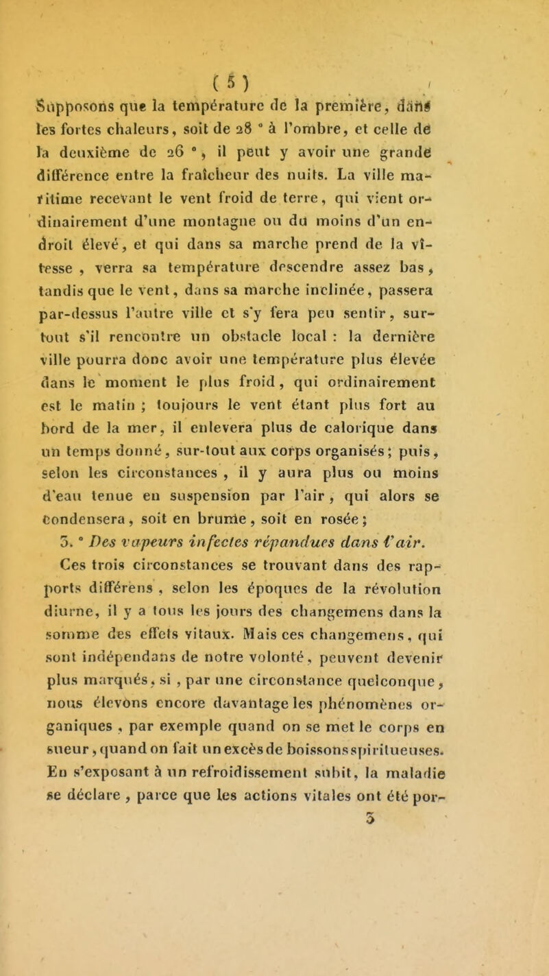 Supposons que la température de la première, âHhi les fortes chaleurs, soit de 28  à l'ombre, et celle dé la deuxième de 26 % il peut y avoir une grande différence entre la fraîcheur des nuits. La ville ma- filime recevant le vent froid de terre, qui vient or- dinairement d'une montagne ou du moins d'un en- droit élevé, et qui dans sa marche prend de la vî- tesse , verra sa température descendre assez bas, tandis que le vent, dans sa marche inclinée, passera par-dessus l'autre ville cl s'y fera peu sentir, sur- tx»ut s'il rencontre un obstacle local : la dernière ville pourra donc avoir une température plus élevée dans le moment le plus froid, qui ordinairement est le matin ; toujours le vent étant plus fort au bord de la mer, il enlèvera plus de calorique dans un temps donné, sur-tout aux corps organisés; puis, selon les circonstances , il y aura plus ou moins d'eau tenue eu suspension par l'air, qui alors se Condensera , soit en brume , soit en rosée ; 5. ° Des vapeurs infectes répandues dans Vair. Ces trois circonstances se trouvant dans des rap- ports différens , selon les époques de la révolution diurne, il y a toiis les jours des changemens dans la somme des effets vitaux. Mais ces changemens, qui .sont indépendans de notre volonté, peuvent devenir plus marqués, si , par une circonstance quelconque, nous élevons encore davantage les phénomènes or- ganiques , par exemple quand on se met le corps en sueur, quand on fait un excès de boissons spirilueuses. En s'exposant à un refroidissement subit, la maladie se déclare , parce que les actions vitales ont été por- 5