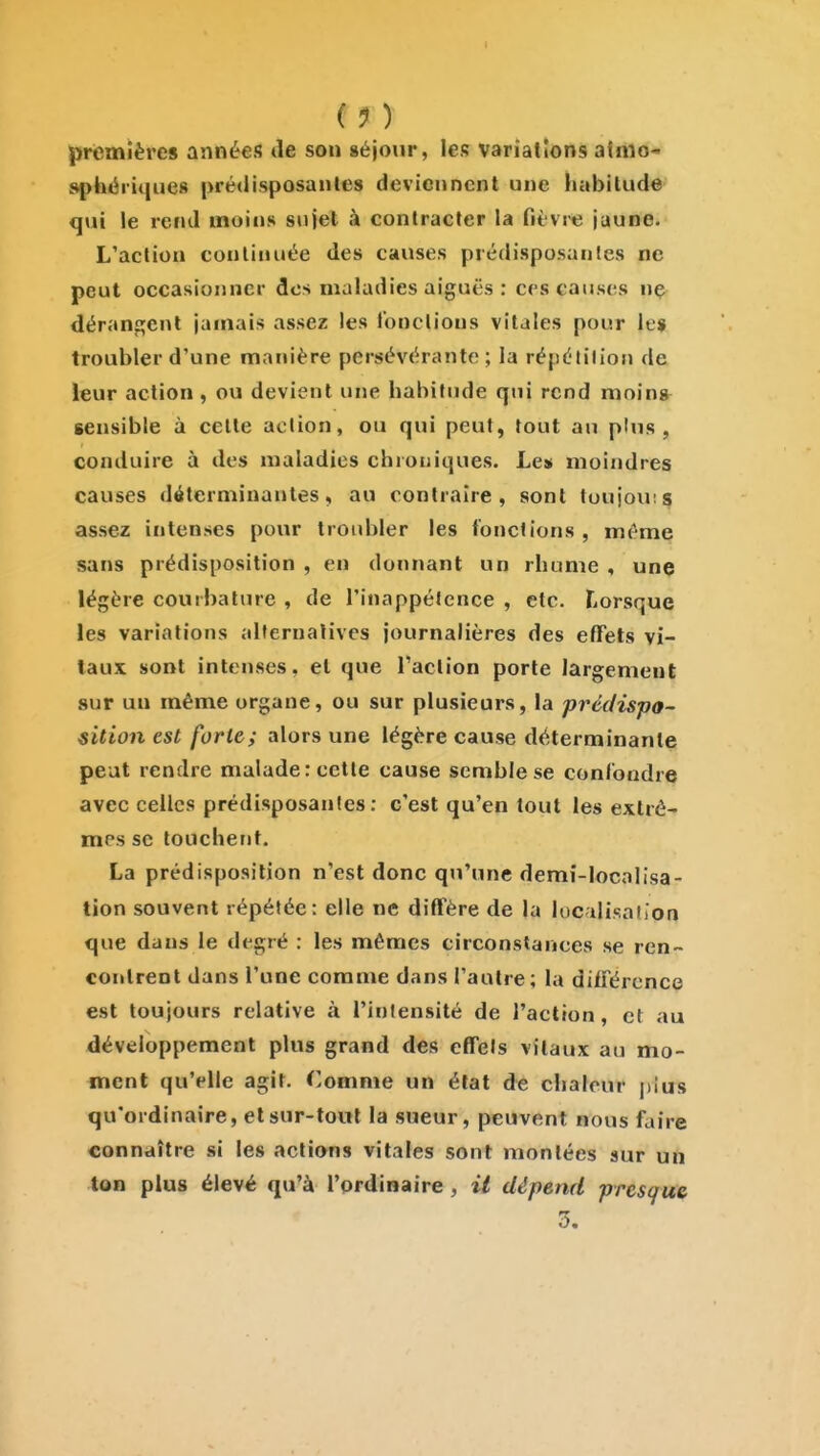 (1) premières années de sou séjour, les variations afrtio- sphériques prédisposantes deviennent une habitude qui le rend moins sujet à contracter la fièvre jaune. L'action continuée des causes prédisposantes ne peut occasionner des maladies aiguës : ces causes ne déranji;ent jamais assez les fonctions vitales pour le* troubler d'une manière persévérante ; la répétition de leur action, ou devient une habitude qui rend mning^ sensible à cette action, ou qui peut, tout au plus, conduire à des maladies chrouiques. Les moindres causes déterminantes, au contraire, sont toujou;s assez intenses ponr troid)ler les fonctions, même sans prédisposition , en donnant un rhume , unç légère courbature , de l'inappétence , etc. Lorsque les variations allernalives journalières des effets vi- taux sont intenses, et que Taclion porte largement sur un même organe, ou sur plusieurs, la prédispo- sition est forte; alors une légère cause déterminante peut rendre malade: cette cause semble se conibndre avec celles prédisposantes: c'est qu'en tout les extrê- mes se touchent, La prédisposition n'est donc qu'une demî-localisa- tion souvent répétée: elle ne diffère de la luciliKaiion que dans le degré : les mêmes circonstances se ren- contrent dans l'une comme dans l'autre; la différence est toujours relative à l'intensité de l'action, et au développement plus grand des eflTels vitaux au mo- ment qu'elle agit. Comme un état de clialcur plus qu'ordinaire, et sur-tout la sueur, peuvent nous faire connaître si les actions vitales sont montées sur un ton plus élevé qu'à l'ordinaire, il dépend presque 3.