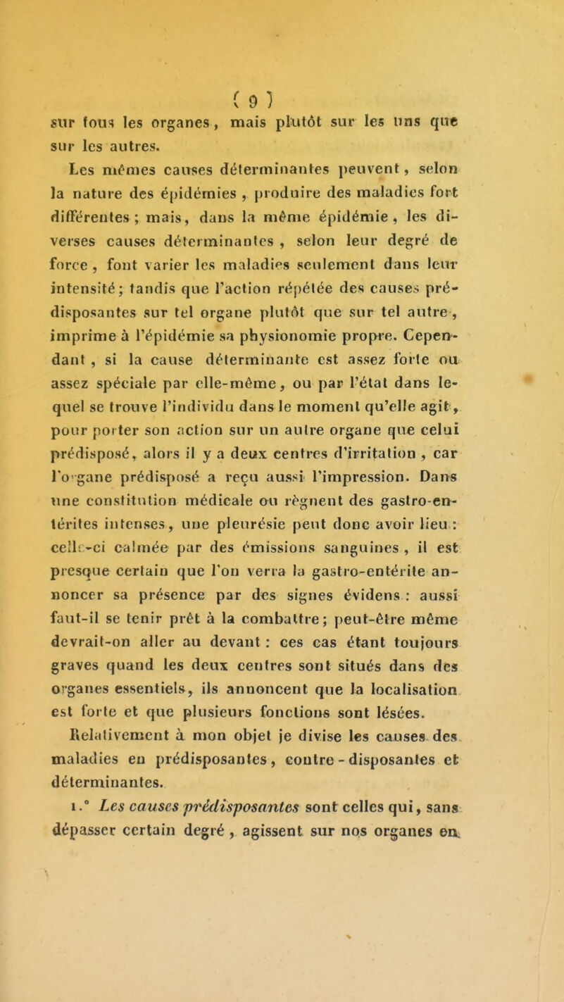 sur fous les organes, mais plutôt sur les uns que sur les autres. Les mêmes cairses déterminantes peuvent, selon la nature des épidémies , produire des maladies fort difFcrentes ; mais, dans la même épidémie, les di- verses causes déterminantes , selon leur degré de force , font varier les maladies seulement dans leur intensité; tandis que l'action répétée des causes pré- disposantes sur tel organe plutôt que sur tel autre, imprime à l'épidémie sa physionomie propre. Cepen- dant , si la cause déterminante est assez forte ou assez spéciale par elle-même, ou par l'état dans le- quel se trouve l'individu dans le moment qu'elle agit, pour porter son .'iction sur un autre organe que celui prédisposé, alors il y a deux centres d'irritation , car l'o'gane prédisposé a reçu aussi l'impression. Dans wne constitution médicale ou régnent des gastro-en- térites intenses, une pleurésie peut donc avoir lieu : ceîli>ci calmée par des émissions sanguines , il est presque certain que l'on verra la gastro-entérite an- noncer sa présence par des signes évidens : aussi faut-il se tenir prêt à la combattre; peut-être même devrait-on aller au devant : ces cas étant toujours graves quand les deux centres sont situés dans des organes essentiels, ils annoncent que la localisation est forte et que plusieurs fonctions sont lésées. Relativement à mon objet je divise les causes des maladies eu prédisposantes, contre - disposantes et déterminantes. 1.° Les causes prédisposantes sont celles qui, sans dépasser certain degré, agissent sur nos organes en^