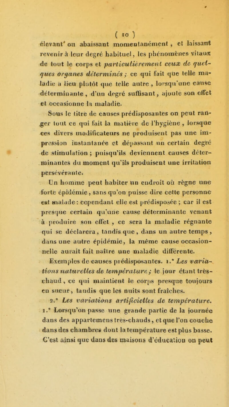 (ta) élevant* ou abaissant momentanément , et laissant revenir à leur degré habituel, les phénomène» vilauK de tout le corps et parlicutièrement ceux de quel ques ort/anes déterminés ; ce qui t'ait (jue telle ma- ladie a Jieu plutôt que telle autre, lorsqu'une cause déterminante, d'an degré suffisant, ajoute son elfet et occasionne la maladie. Sous le titre de causes prédisposantes on peut ran- ger tout ce qui fait la matière de l'hygiène , lorsque ces divers modificateurs ne produisent pas une im- pi'ession instantanée et dépassant un certain degré de stimulation ; puisqu'ils deviennent causes déter- minantes du moment qu'ils produisent une irritation persévérante. Un homme peut habiter un endroit où règne une forte épidémie, sans qu'on puisse dire cette personne est Hial.ule : cependant elle est prédisposée ; car il est presfjue certain qu'une cause déterminante venant à produire son effet , ce sera la maladie régnante qui se déclarera, tandis que , dans un autre temps , dans une autre épidémie, la même cause occasion- nelle aurait fait naître une maladie différente. Exemples de causes prédisposantes, i.* Les varia^ tions naturelles de température; le jour étant très- chaud , ce qui maintient le cor[vs presque toujours eu sueur, taudis que les nuits sont fraîches. 2.' Les variations artificielles de température. 1.' Lorsqu'on passe une grande partie de la journée dans des appartemens très-chauds, et que l'on couche dans des chambre» dont la température est plus basse. C'est ainsi que dans des maiiions d'éducaliou ou peut