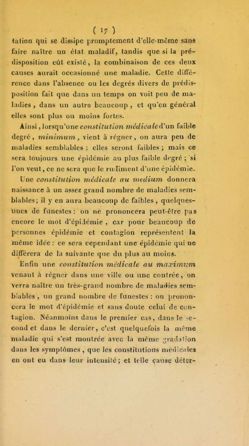 ialion qui se dissipe prompiemenl d'elle-mtme sans faire naître un élat maladif, tandis que si la pré- disposition eût existé, la combinaison de ces deux causes aurait occasionné une maladie. Cette diffé- rence dans l'absence ou les degrés divers de prédis- position fait que dans uu temps on voit peu de ma- ladies , dans un autre beaucoup , et qu'en général elles sont plus ou moins fortes. Ainsi, lorsqu'une constitution médicale(Vuvx faible degré, minimum, vient à régner, on aura peu de maladies semblables : elles seront faibles ; mais ce sera toujours une épidémie au plus faible drgré ; si l'on veut, ce ne sera que le rudiment d'une épidémie. Une constitution médicale au médium donnera naissance à un assez grand nombre de maladies sem- blables; il y en aura beaucoup de faibles, quelques- unes de funestes: on ne prononcera peut-être pas encore le mol d'épidémie , car pour beaucoup de personnes épidémie et contagion représentent la même idée: ce sera cependant une épidémie qui ne différera de la suivante que du plus au moins. Enfin une constitution médicale au maximum venant à régner dans une ville ou une contrée, on Verra naître un très-grand nombre de maladies sem- blables , un grand norubre de funestes : on pronon- cera le mot d'épidémie et sans doute celui de con- tagion. Néanmoins dans le premier cas, dans le se- cond et dans le dernier, c'est quelquefois la même maladie qui s'est montrée avec la même gradation dans les symptômes, que les constitutions méd(c;iles eu ont eu dans leur intensité; et telle çause détcr-