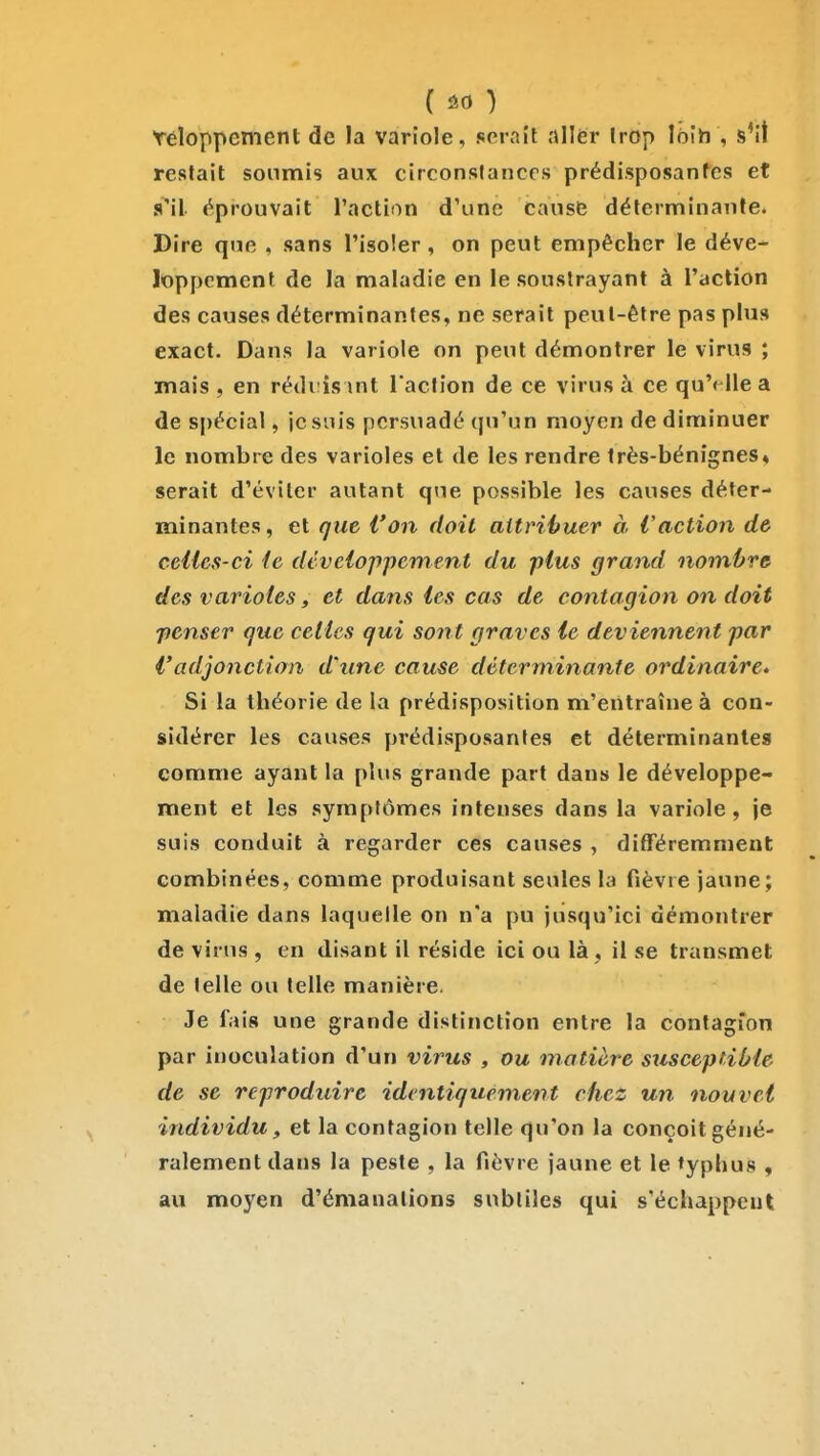 Yéloppement de la variole, serait nllër Irop loih , s'il restait soumis aux circonslanccs prédisposantes et s^il éprouvait l'action d'une cause déterminante. Dire que , sans l'isoler, on peut empêcher le déve- loppement de la maladie en le soustrayant à l'action des causes déterminantes, ne serait peut-être pas plus exact. Dans la variole on peut démontrer le virus ; mais , en réduis int l'action de ce virus à ce qu'( Ile a de spécial, je suis persuadé qu'un moyen de diminuer le nombre des varioles et de les rendre très-bénignes* serait d'éviter autant que possible les causes déter- minantes , et que l'on doit aitrihuer à l'action de celles-ci ic développement du plus grand nombre des varioles, et dans les cas de contagion on doit penser que celles qui sont graves le deviennent par Vadjonction d'une cause déterminante ordinaire» Si la théorie de la prédisposition m'entraîne à con- sidérer les causes prédisposantes et déterminante» comme ayant la plus grande part dans le développe- ment et les symptômes intenses dans la variole, je suis conduit à regarder ces causes , différemment combinées, comme produisant seules la fièvre jaune; maladie dans laquelle on n'a pu jusqu'ici démontrer de virus , en disant il réside ici ou là, il se transmet de telle ou telle manière. Je fais une grande distinction entre la contagion par inoculation d'un virus , ou matière susceptible de se reproduire identiquement chez un nouvel individu, et la contagion telle qu'on la conçoit géné- ralement dans la peste , la fièvre jaune et le typhus , au moyen d'émanations subtiles qui s'échappent