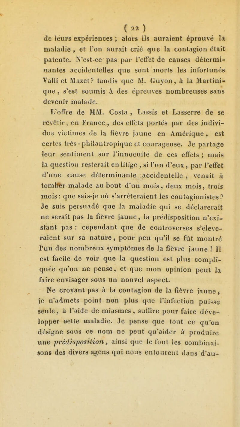 de leurs expériences ; alors ils auraient éprouvé la maladie , et l'on aurait crié que la contagion était patente. N'est-ce pas par l'eiret de causes détermi- nantes accidentelles que sont morts les infortunés Valli et Mazet? tandis que M. Guyon, à la Martini- que , s'est soumis à des épreuves nombreuses sans devenir malade. L'ofTre de MM. Costa , Lassis et Lasserre de se revôlir, en France, des effets portés par des indivi- dus victimes de la fièvre jaune en Amérique , est certes très - phiianlropique et courageuse. Je partage leur sentiment sur l'innocuité de ces effets ; mais la question resterait en litige , si l'un d'eux, par l'effet d'une cause déterminante accidentelle , venait à tomlffer malade au bout d'un mois, deux mois, trois mois: que sais-je où s'arrêteraient les contagionistes? Je suis persuadé que la maladie qui se déclarerait ne serait pas la fièvre jaune, la prédisposition n'exi- stant pas : cependant que de controverses s'élève- raient sur sa nature, pour peu qu'il se fût montré l'un des nombreux symptômes de la fièvre jaune ! Il est facile de voir que la question est plus compli- quée qu'on ne pense, et que mon opinion peut la faire envisager sous un nouvel aspect. Ne croyant pas à la contagion de la fièvre jaune, je n'admets point non plus que l'infection puisse seule, à l'aide de miasmes, suffire pour faire déve- lopper oette maladie. Je pense que tout ce qu'on désigne sous ce nom ne peut qu'aider à produire une prédisposition, ainsi que le font les combinai- sons des divers agens qui nous entourent dans d'au-