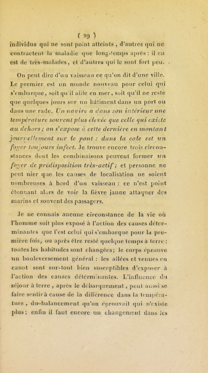 individus qui ne sont point atteints , d'autres qui ne contraclejil la maladie que long-!enips après : il en est de très-malades, et d'autres qui le sont fort peu. On peut dire d'un vaisseau ce qu'on dit d'une ville. Le premier est un monde nouveau pour celui qui s'embarque, soitqu il aille en mer, suit qu'il ne reste que quelques jours sim* un bâtiment dans un port ou dans une rade. Un ■tiovirt' a dans non intérieur une température souvent plus éltvée que celle quicxiUe au dehors ; on s'expose à cette dernière en montant jourreffement sur le pont : dans (a cale est un fo'jer toujours infect. Je trouve encore trois circon- stances dont les conibinaisons peui'ent former un foi'er de prédisposition très-actif ; et personne ne petit nier que les causes de localisation ne soient nombreuses à bord d'un vaisseau : ce n'est point étonnant alurs de voir la fièvre jaune attaquer des marins et souvent des passagers. Je ne connais aucune circonstance de la vie où l'homme soit plus exposé à l'action des causes déter- minantes que l'est celui qui s'embarque pour la pre- mière fois, ou apiès être resté quehjue tenipsà terre : toutes les habitudes sont changées; le corps éprouve xin bouleversement général : les allées et venues on canot sont sur-tout bien susceptibles d'exposer à l'action des causes déterminantes. L'inllucncc du séjour à terre , après le débarquement , peut ai.ssi se faire sentira cause de la did'érencc dans la !< lupéia- lurc , dl^•baiancempnt qu'on éprouvait (|ni n'( xiste plus; enfin il faut encore un thangenjcnt dans ies