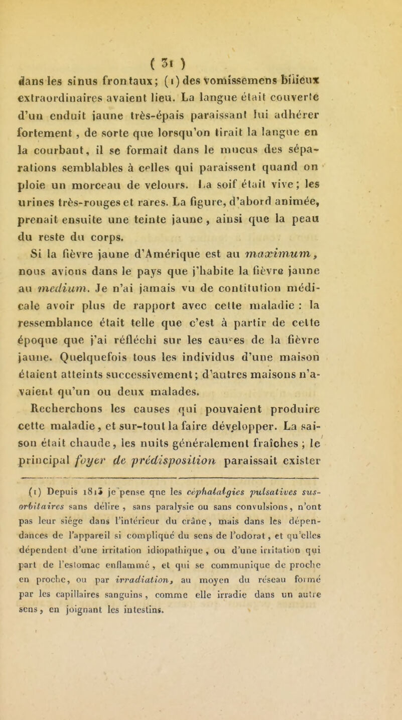 clans les sinus frontaux; (i) des Vomissemens bilieux extraordinaires avaient lieu. La langue était couverte d'un enduit jaune très-épais paraissant lui adhérer fortement , de sorte que lorsqu'on tirait la langue en la courbant, il se formait dans le mucus des sépa- rations semblables à elles qui paraissent quand on ploie un morceau de velours. I.a soif était vive; les urines très-rouges et rares. La figure, d'abord animée, prenait ensuite une teinte jaune, ainsi que la peau du reste du corps. Si la fièvre jaune d'Amérique est au maximum, nous avions dans le pays que j'habite la fièvre jaune au médium. Je n'ai jamais vu de conlitufion médi- cale avoir plus de rapport avec celte maladie : la ressemblance était telle que c'est à partir de celte époque que j'ai réfléchi sur les cau''es de la fièvre jaune. Quelquefois tous les individus d'une maison étaient atteints successivement; d'autres maisons n'a- vaient qu'un ou deux malades. Recherchons les causes qui pouvaient produire cette maladie, et sur-tout la faire dév.elopper. La sai- son était chaude, les nuits généralement fraîches ; le principal foytr de prédisposition paraissait exister (i) Depuis i8i5 je'pense qne les céphalalgies fulsatives sus- oriiUaires sans délire , sans paralysie ou sans convulsions, n'ont pas leur siège dans l'intérieur du crâne, mais dans les dépen- dances de l'appareil si complique du sens de l'odorat, et qu'elles dépendent d'une irritation idiopalliique , ou d'une irritation qui part de Teslumac enflammé, et qui se communique de proclic en proche, ou par irradiation, au moyen du reseau formé par les capillaires sanguins, comme elle irradie dans un au'ie sens, en joignant les intestins.