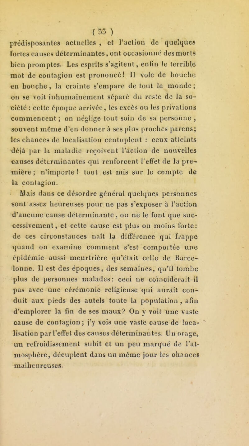 prédisposantes actuelles , et l'action de quelques fortes causes déterminantes, ont occasionné des morts bien promptes. Les esprits s'agitent, enlln le terrible mot de contagion est prononcé! Il vole de bouche en bouche, la crainte s'empare de tout le monde; on se voit iniiumainement séparé du reste do la so- ciété : cette époque arrivée, les excès ou les privations commencent ; on néglige tout soiii de sa personne , souvent môme d'en donner à ses plus proches parens; les chances de localisation centuplent : ceux atteints déjà par la maladie reçoivent l'action de nouvelles causes déterminantes qui renforcent l'effet de la pre- mière ; n'importe ! tout est mis sur le compte de la contagion. Mais dans ce désordre général quehpies personnes sont assez heureuses pour ne pas s'exposer à l'action d'aucune cause déterminante, ou ne le font que suc- cessivement, et cette cause est plus ou moins forte: de ces circonstances naît la différence qui frappe quand on examine comment s'est comportée une épidémie aussi meurtrière qu'était celle de Barce- lonne. Il est des époques, des semaines, qu'il tombe plus de personnes malades: ceci ne coïnciderait-il pas avec une cérémonie religieuse qui aurait con- duit aux pieds des autels toute la population, afin d'emplorer la fin de ses maux? On y voit une vaste cause de contagion; j'y vois une vaste cause de loca-  lisation par l'effet des causes déterminantes. Un orage, un refroidissement subit et un peu marqué de l'at- mosphère, décuplent dans un même jour les chances malheureuses.
