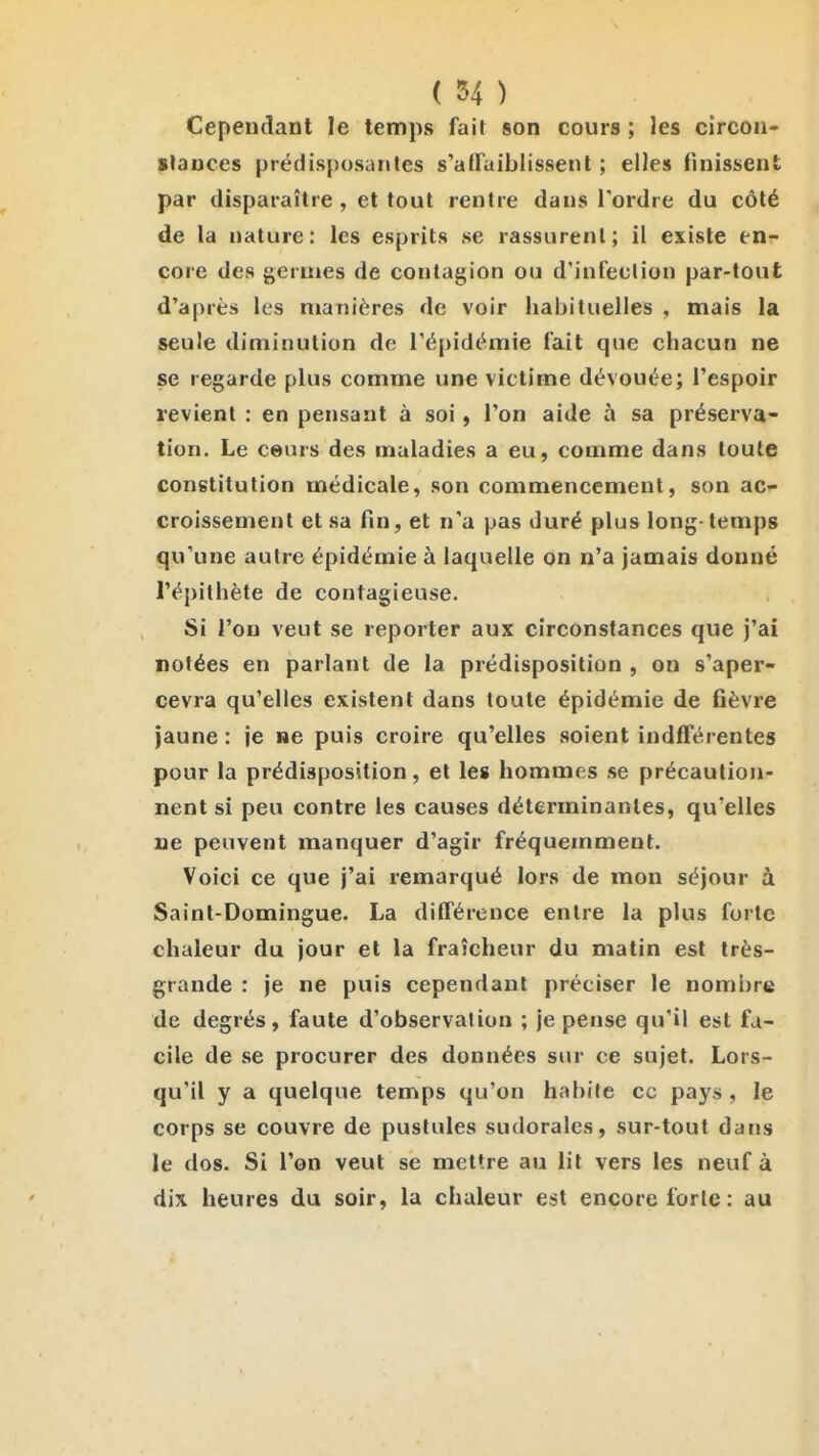 Cependant le temps fait son cours ; les circon- slaoces prédisposantes s'affaiblissent ; elles finissent par disparaître , et tout rentre dans l'ordre du côté de la nature: les esprits se rassurent; il existe en- core des germes de contagion ou d'infection par-tout d'après les manières de voir habituelles , mais la seule diminution de l'épidémie fait que chacun ne se regarde plus comme une victime dévouée; l'espoir revient : en pensant à soi, l'on aide à sa préserva- tion. Le ceurs des maladies a eu, comme dans toute constitution médicale, son commencement, son ac- croissement et sa fin, et n'a pas duré plus long-temps qu'une autre épidémie à laquelle on n'a jamais donné l'épithète de contagieuse. Si l'on veut se reporter aux circonstances que j'ai notées en parlant de la prédisposition , on s'aper- cevra qu'elles existent dans toute épidémie de fièvre jaune : je ne puis croire qu'elles soient indfférentes pour la prédisposition, et les hommes se précaution- nent si peu contre les causes déterminantes, qu'elles ne peuvent manquer d'agir fréquemment. Voici ce que j'ai remarqué lors de mon séjour à Saint-Domingue. La ditférence entre la plus forte chaleur du jour et la fraîcheur du matin est très- grande : je ne puis cependant préciser le nombre de degrés, faute d'observation ; je pense qu'il est fa- cile de se procurer des données sur ce sujet. Lors- qu'il y a quelque temps qu'on habite ce pays , le corps se couvre de pustules sudorales, sur-tout dans le dos. Si l'on veut se mettre au lit vers les neuf à dix heures du soir, la chaleur est encore forte: au