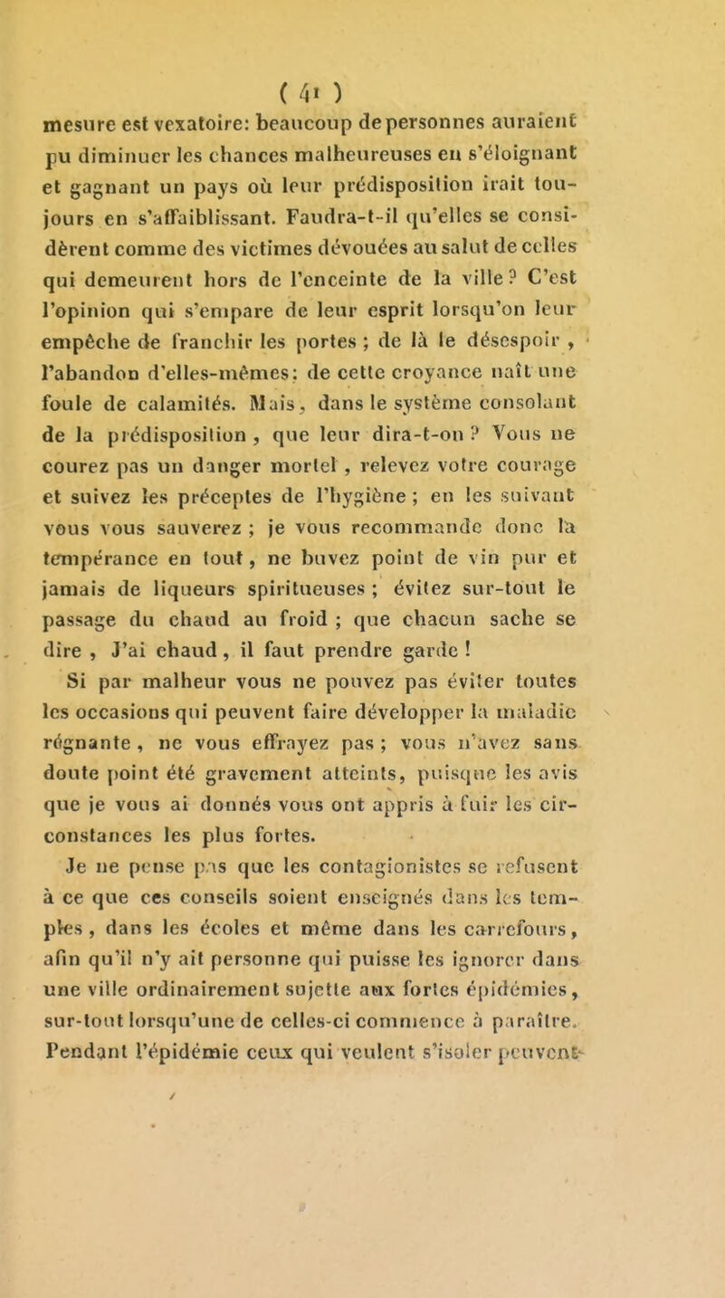 mesure est vexatoire: beaucoup de personnes auraient pu diminuer les chances malheureuses en s'ëloignant et gagnant un pays où leur prédisposilion irait tou- jours en s'affaibh'ssant. Faudra-t-il qu'elles se consi- dèrent comme des victimes dévouées au salut de celles qui demeurent hors de l'enceinte de la ville? C'est l'opinion qui s'empare de leur esprit lorsqu'on leur empêche de franchir les portes; de là le désespoir , l'abandon d'elles-mêmes: de cette croyance naît une foule de calamités. Mais, dans le système consolant de la prédisposition, que leur dira-t-on ? Vous ne courez pas un danger mortel, relevez votre courage et suivez les préceptes de l'hygiène; en les suivant vous vous sauverez ; je vous recommande donc la tempérance en tout, ne buvez point de vin pur et jamais de liqueurs spiritueuses ; évitez sur-tout le passage du chaud au froid ; que chacun sache se dire , J'ai chaud, il faut prendre garde ! Si par malheur vous ne pouvez pas éviter toutes les occasions qui peuvent faire développer la maladie régnante, ne vous effrayez pas; vous n'avez sans doute point été gravement atteints, puisque les avis que je vous ai donnés vous ont appris à fuir les cir- constances les plus fortes. Je ne pense pas que les contagionistes se refusent à ce que ces conseils soient enseignés dans les tem- ples , dans les écoles et même dans les carrefours, afin qu'il n'y ait personne qui puisse les ignorer dans une ville ordinairement sujette aax fortes épidémies, sur-tout lorsqu'une de celles-ci commence à paraître. Tendant l'épidémie ceax qui veulent s'isoler peuvcnE- /