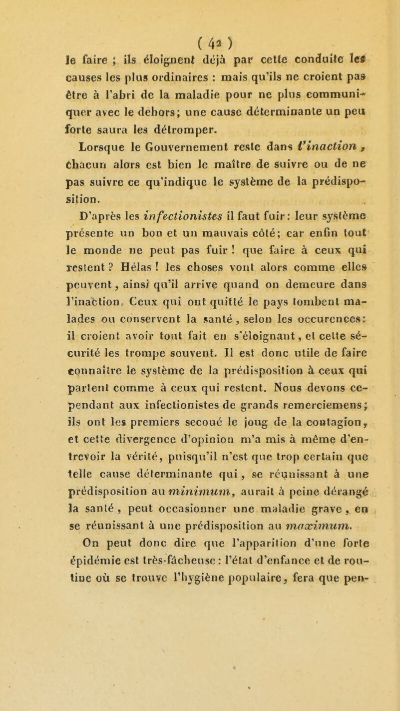 (40 le faire ; ils éloignent déjà par cette conduite lei causes les plus ordinaires : mais qu'ils ne croient paa être à l'abri de la maladie pour ne plus communi- quer avec le dehors; une cause déterminante un peu forte saura les détromper. Lorsque le Gouvernement reste dans l'inaction , chacun alors est bien le maître de suivre ou de ne pas suivre ce qu'indique le système de la prédispo- sition. D'après les infectionistes il faut fuir: leur système présente un bon et un mauvais côté; car enfin tout le monde ne peut pas fuir ! que faire à ceux qui restent ? Hélas ! les choses vont alors comme elles peuvent, ainsi qu'il arrive quand on demeure dans l'inaction. Ceux qui ont quitté le pays tombent ma- lades ou conservent la santé, selon les occurcnces: il croient avoir tout fait en s'éloignant, et celte sé- curité les trompe souvent. Il est donc utile de faire epnnaîlre le système de la prédisposition à ceux qui partent comme à ceux qui restent. Nous devons ce- pendant aux infectionistes de grands rcmerciemens; ils ont les premiers secoué le joug de la contagion, et cette divergence d'opinion m'a mis à même d'en- trevoir la vérité, puisqu'il n'est que trop certain que telle cause déterminante qui, se réunissant à une prédisposition auminimuin, aurait à peine dérangé la santé, peut occasionner une maladie grave, en se réunissant à une prédisposition au maximum. On peut donc dire que l'apparition d'une forte épidémie est très-fâcheuse : l'étal d'enfance et de rou- tine où se trouve l'Iiygiène populaire, fera que pen-