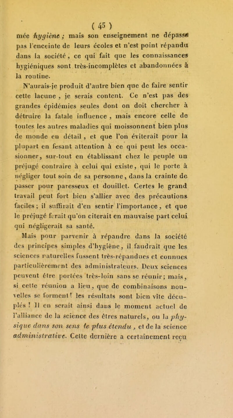 mée hygiène ; mais son enseignement ne dépassai pas l'enceinte de leurs écoles et n'est point répandu dans la société , ce qui fait que les connaissances hygiéniques sont très-incomplètes et abandonnées à la routine. N'aurais-je produit d'autre bien que de faire sentir cette lacune , je serais content. Ce n'est pas des grandes épidémies seules dont on doit chercher à détruire la fatale influence , mais encore celle de toutes les autres maladies qui moissonnent bien plus de monde en détail , et que l'on éviterait pour la plupart en fcsant attention à ce qui peut les occa- sionner, sur-tout en établissant chez le peuple un préjugé contraire à celui qui existe, qui le porte à négliger tout soin de sa personne, dans la crainte de passer pour paresseux et douillet. Certes le grand travail peut fort bien s'allier avec des précautions faciles; il suffirait d'en sentir l'importance, et que le préjugé ferait qu'on citerait en mauvaise part celui qui négligerait sa santé. Mais pour parvenir à répandre dans la société des principes simples d'hygiène, il faudrait que les sciences raturelles fussent très-répandues et connues particulièrement des administrateurs. Deux sciences peuvent être portées très-loin sans se réunir; mais, si cette réunion a lieu, que de combinaisons nou- velles se forment t les résultats sont bien vite décu- plés ! Il en serait ainsi dans le moment actuel de l'alliance de la science des êtres naturels, ou la fliy- sique dans son sens le plus étendu , et de la science administrative. Celte dernière a certainement reçu 4