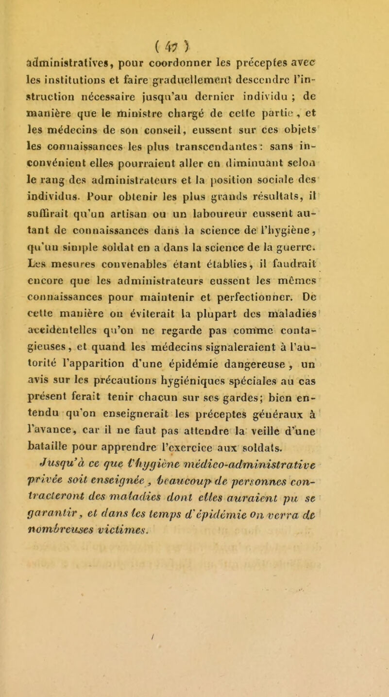 ( ^^ ) administratives, pour coordonner les préceptes avec les institutions et faire graduellement descendre l'in- struction nécessaire jusqu'au dernier individu ; de manière que le ministre chargé de celle partie , et les médecins de son conseil, eussent sur ces objets les connaissances les plus transcendantes: sans in- convénient elles pourraient aller en diminuant selon le rang des administrateurs et la position sociale des individus. Pour obtenir les plus grands résultats, il suffirait qu'un artisan ou un laboureur eussent au- tant de connaissances dans la science de l'iiygiène, qu'un siui|)le soldat en a dans la science de la guerre. Les mesures convenables étant établies, il faudrait encore que les administrateurs eussent les mêmes connaissances pour maintenir et perfectionner. De cette manière ou éviterait la plupart des maladies aceidenlelles qu'on ne regarde pas comme conta- gieuses, et quand les médecins signaleraient à l'au- torité l'apparition d'une épidémie dangereuse , un avis sur les précautions hygiéniques spéciales au cas présent ferait tenir chacun sur ses gardes; bien en- tendu qu'on enseignerait les préceptes généraux à l'avance, car il ne faut pas attendre la veille d'une bataille pour apprendre l'exercice aux soldais. Jusqu'à ce que Vhygiène médico-administrative privée soit enseignée , hcaucoup de personnes con- tracteront des maladies dont cites auraient pu se garantir, et dans les temps d'épidémie on verra de nombreuses victimes. I
