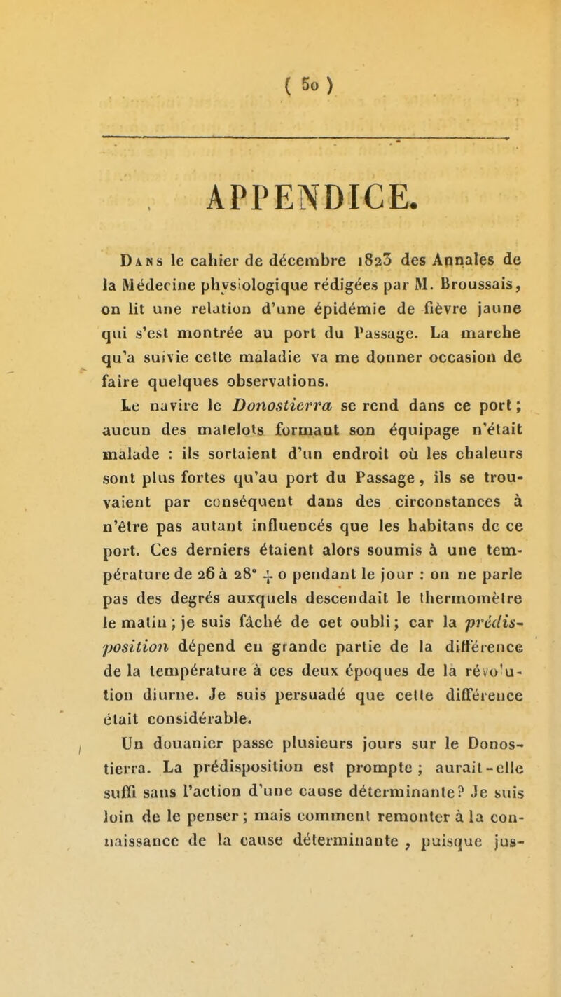 APPENDICE. Dans le cahier de décembre iSzS des Annales de la Médecine physiologique rédigées par M. Broussais, on lit une relation d'une épidémie de fièvre jaune qui s'est montrée au port du Passage. La marche qu'a suivie cette maladie va me donner occasion de faire quelques observations. Le navire le Donosticrra se rend dans ce porl ; aucun des matelots formant son équipage n'était malade : ils sortaient d'un endroit où les chaleurs sont plus fortes qu'au port du Passage, ils se trou- vaient par conséquent dans des circonstances à n'être pas autant influencés que les habitans de ce port. Ces derniers étaient alors soumis à une tem- pérature de 26 à 28 ^ o pendant le jour : on ne parle pas des degrés auxquels descendait le Ihermomèlre le malin ; je suis fâché de cet oubli; car la prédis- position dépend en grande partie de la différence de la température à ces deu\ époques de la révo'u- tion diurne. Je suis persuadé que celle différence était considérable. Un douanier passe plusieurs jours sur le Donos- ticrra. La prédisposition est prompte; aurait-elle suffi sans l'action d'une cause déterminante? Je suis loin de le penser ; mais comment remonter à la con- naissance de la cause déterminante , puisque jus-