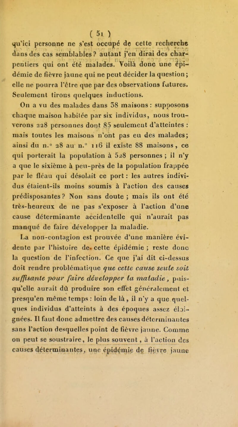 <<|uMci personne ne s'est occupé de celte recherche dans des cas semblables? autant j'en dirai des char- pentiers qui ont été malades. Voilà donc une épi- démie de fièvre jaune qui ne peut décider la question ; elle ne pourra l'ôlre que par des observations futures. Seulement tirons quelques inductions. On a vu des malades dans 58 maisons : supposons chaque maison habitée par six individus, nous trou- verons 228 personnes dont 85 seulement d'atteintes : mais toutes les maisons n'ont pas eu des malades; ainsi du n.° 28 au n. 116 il existe 88 maisons, ce qui porterait la population à 5^8 personnes ; il n'y a que le sixième ù peu-près de la population frappée par le fléau qui désolait ce port : les autres indivi- dus élaient-ils moins soumis à l'action des causes prédisposantes? Non sans doute; mais ils ont été très-heureux de ne pas s'exposer à l'action d'une cause déterminante accidentelle qui n'aurait pas manqué de faire développer la maladie. La non-contagion est prouvée d'une manière évi- dente par l'histoire de. cette épidémie ; reste donc la question de l'infeclion. Ce que j'ai dit ci-dessus doit rendre problématique que cette cavse seule soit suffisante pour faire développer la maladie, puis- qu'elle aurait dû produire son effet généralement et presqu'en même temps : loin de là, il n'y a que quel- ques individus d'atteints à des époques assez éloi- gnées. Il faut donc admettre des causes déterminantes sans l'action desquelles point de fièvre jaune. Comme on peut se soustraire, le plus souvent, à l'action des causes déterminantes, une épidémie de fièvre jaune
